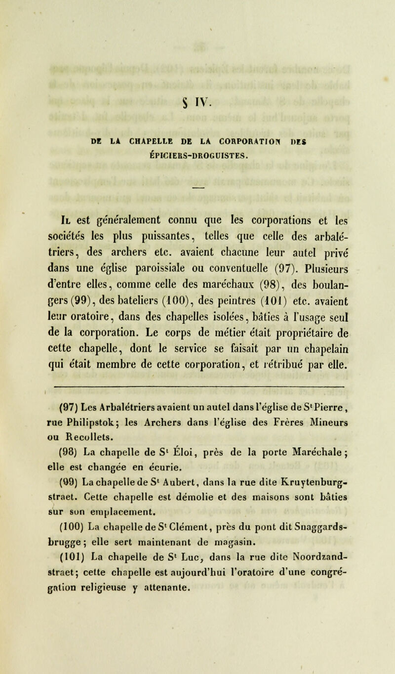 DE LA CHAPELLE DE LA CORPORATION DES ÉPICIERS-DROGUISTES. Il est généralement connu que les corporations et les sociétés les plus puissantes, telles que celle des arbalé- triers, des archers etc. avaient chacune leur autel privé dans une église paroissiale ou conventuelle (97). Plusieurs d'entre elles, comme celle des maréchaux (98), des boulan- gers (99), des bateliers (100), des peintres (101) etc. avaient leur oratoire, dans des chapelles isolées, bâties à l'usage seul de la corporation. Le corps de métier était propriétaire de cette chapelle, dont le service se faisait par un chapelain qui était membre de cette corporation, et rétribué par elle. (97) Les Arbalétriers avaient un autel dans l'église deS'Pierre, rue Philipstok; les Archers dans l'église des Frères Mineurs ou Recollets. (98) La chapelle de S1 Éloi, près de la porte Maréchale; elle est changée en écurie. (99) La chapelle de S' Aubert, dans la rue dite Kruytenburg- straet. Cette chapelle est démolie et des maisons sont bâties sur son emplacement. (100) La chapelle de S1 Clément, près du pont dit Suaggards- brugge ; elle sert maintenant de magasin. (101) La chapelle de S' Luc, dans la rue dite Noordzand- straet; cette chapelle est aujourd'hui l'oratoire d'une congré- gation religieuse y attenante.