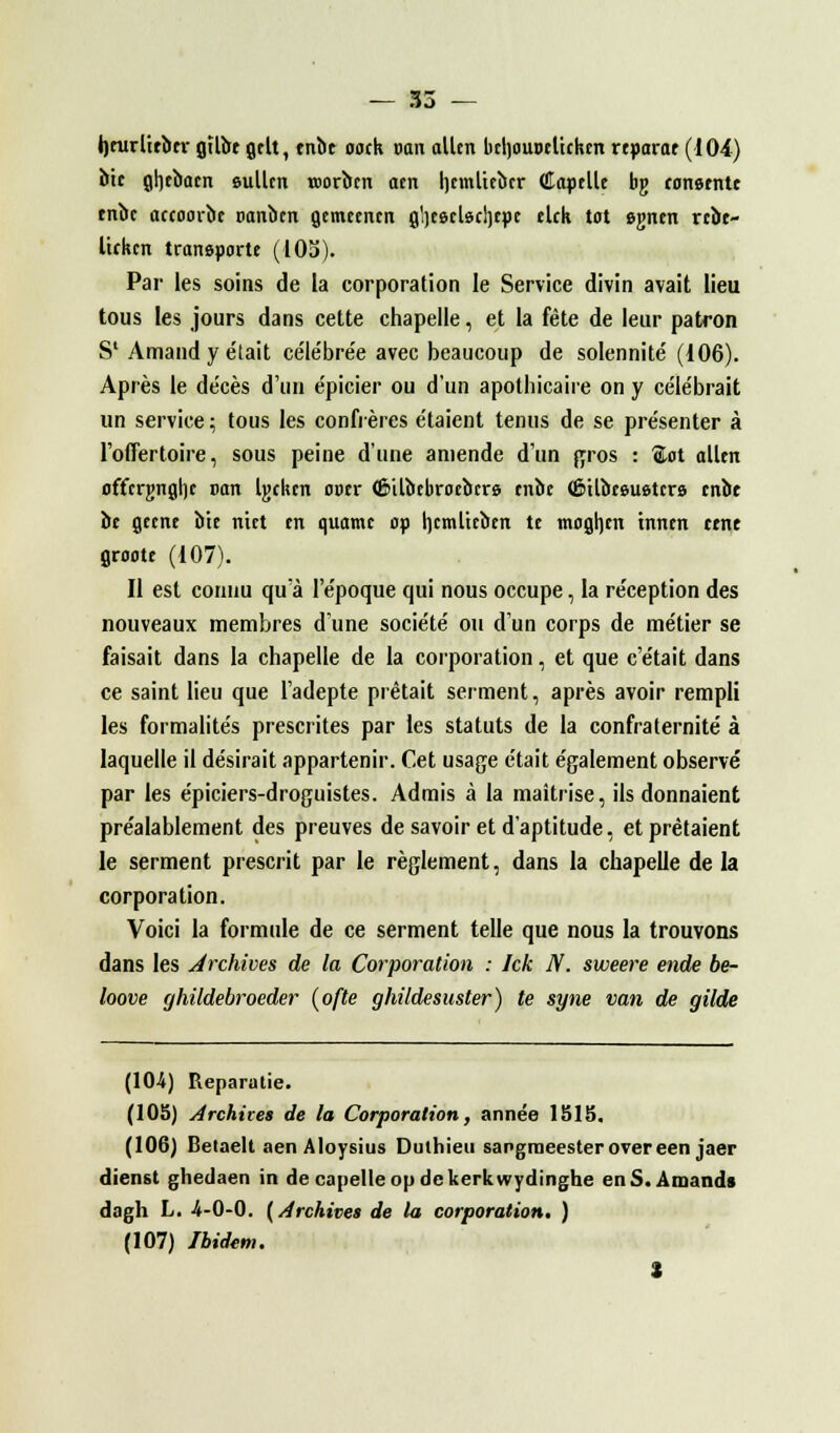heurlieber gïlbe gelt, enbt oock van allcn beljouoeltcken reparce (104) bic gljebacn sullen roorben aen Ijtmltcàcr (îapelle bg consente enbc actoorbe oanbcn getneencn g'jeecbcljepc elck tôt egnen rcbe- lickcn transporte (105). Par les soins de la corporation le Service divin avait lieu tous les jours dans cette chapelle, et la fête de leur patron S1 Arnaud y était céle'bre'e avec beaucoup de solennité' (106). Après le de'cès d'un épicier ou d'un apothicaire on y célébrait un service ; tous les confrères étaient tenus de se présenter à l'offertoire, sous peine d'une amende d'un gros : ®ot ollen offcrgnghc van Ujckcn ooer <6»ilî>cbroebcre enbe (Êilbeeuetcrs enbe be gecne bit nict tn quame op hcmltcbcn te mogljen tnncn cenc groote (107). Il est connu qu'à l'époque qui nous occupe, la réception des nouveaux membres d'une société ou d'un corps de métier se faisait dans la chapelle de la corporation, et que c'était dans ce saint lieu que l'adepte prêtait serment, après avoir rempli les formalités prescrites par les statuts de la confraternité à laquelle il désirait appartenir. Cet usage était également observé par les épiciers-droguistes. Admis à la maîtrise, ils donnaient préalablement des preuves de savoir et d'aptitude, et prêtaient le serment prescrit par le règlement, dans la chapelle de la corporation. Voici la formule de ce serment telle que nous la trouvons dans les archives de la Corporation : Ick N. sweere ende be- loove ghildebroeder (ofte gliildesuster) te syne van de gilde (10-4) Reparutie. (105) archives de la Corporation, année 1515. (106) Betaelt aen Aloysius Duthieu sangraeesterovereen jaer dienst ghedaen in de capelleop dckerkwydinghe en S. Aiuands dagh L. -4-0-0. (archives de la corporation. ) (107) Ibidem. *