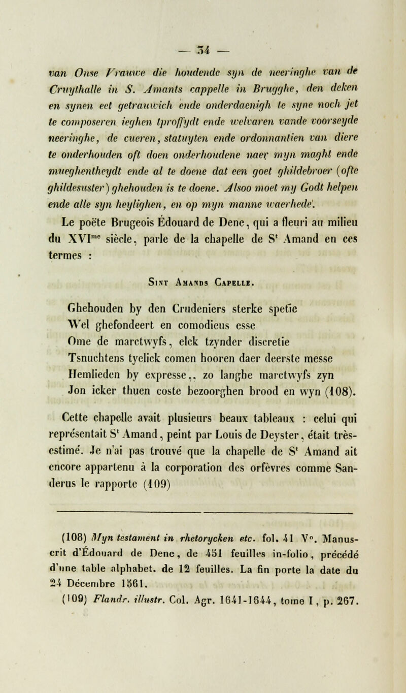 van Orne Frauwe die houdende syn de nceringhe tan de Crvythalle in S. Amants rappelle in Brugghe, den deken en synen ect getrauwich ende onderdaenigh te syne noch jet te composer en ieghen tprnffydt ende welvaren vande voorseyde neeringhe, de cueren, staluyten ende ordonnantien van diere te onderhouden oft doen onderhoudene naer myn maght ende mneghentheydt ende al te doene dat een goet ghildebroer (ofte. ghildesuster) ghehouden is te doene. Alsoo moet my Godt helpen ende aile syn heylighen, en op myn manne ivaerhedè. Le poète Brugeois Edouard de Dene, qui a fleuri au milieu du XVImc siècle, parle de la chapelle de S' Amand en ces termes : Si*t Amakds Capellï. Ghehouden by den Crudeniers sterke spetie Wel ghefondeert en comodieus esse Orne de marctwyfs, elck tzynder diseretie Tsnuchtens tyelick comen hooren daer deerste messe Hemlieden by expresse,, zo langhe marctwyfs zyn .Ion icker thuen coste bezoorghen brood en wyn (108). Cette chapelle avait plusieurs beaux tableaux : celui qui représentait S1 Amand, peint par Louis de Deyster, était très- estime'. Je n'ai pas trouve' que la chapelle de S1 Amand ait encore appartenu à la corporation des orfèvres comme San- derus le rapporte (i09) (108) Myn testament in rhetorycketi etc. fol. 41 V°. Manus- crit d'Edounrd de Dene, de -451 feuilles in-folio, précédé d'une table alphabet, de 12 feuilles. La fin porte la date du 24 Décembre 1561. (109) Flandr. illustr. Col. Agr. 1641-1644, tome I, p. 267.