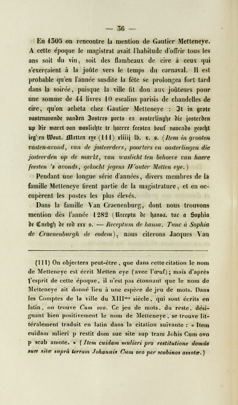 En 1505 on rencontre la mention de Gautier Metteneye. A cette e'poque le magistrat avait l'habitude d'offrir tous les ans soit du vin, soit des flambeaux de cire à ceux qui s'exerçaient à la joute vers le temps du carnaval. IL est probable qu'en l'année susdite la fête se prolongea fort tard dans la soire'e, puisque la ville fit don aux jouteurs pour une somme de 44 livres 10 escalins parisis de chandelles de cire, qu'on acheta chez Gautier Metteneye : 3t in grote uasttnaBonbc Danbrn Sostrce ports tn orsttrlingtjc bic josterbm up bit marct van œaslkljtc te Ijacrre fccstcn bout naunibe gcocht itg'.en UJout. iEtttcn tr>t (111) ïliiij Ib. x. 9. (Item in grooten vasten-avond, van de josteerders, poorters en oosterlingen die josteerden op de markt, van waslicht ten behoeve van haere feesten '$ avonds, cjekocht jegens IVouler Metten eye.) Pendant une longue série d'années, divers membres de la famille Metteneye firent partie de la magistrature, et en oc- cupèrent les postes les plus élevés. Dans la famille Van Craenenburg, dont nous trouvons mention dès l'année 1282 (Wcccptu bc l)anea. tue a Sophta be Cncbgt) be tob rrr g. — Receptum de hansa. Tune à Sophia de Craenenburgh de eorfcm), nous citerons Jacques Van (111) On objectera peut-être , que dans cette citation le nom de Metteneye est écrit Metten eye (avec l'œufJ ; mais d'après Vesprit de cette époque, il n'est pas étonnant que le nom de Metteneye ait donné lieu à une espère de jeu de mots. Dans les Comptes de la ville du XIlIme siècle, qui sont écrits en latin, on trouve Cum ovo. Ce jeu de mots, du reste, dési- gnant bien positivement le nom de Metteneye, se trouve lit- téralement traduit en latin dans la citation suivante : « Item cuidaiti inlieri p restit dom sue site sup tram Johis Cum ovo p scab aniote. » ( Item cuidam mulieri pro restilutione domûs *uœ ntœ suprà lerram Johannis Cum odo per scabinos amolœ. )