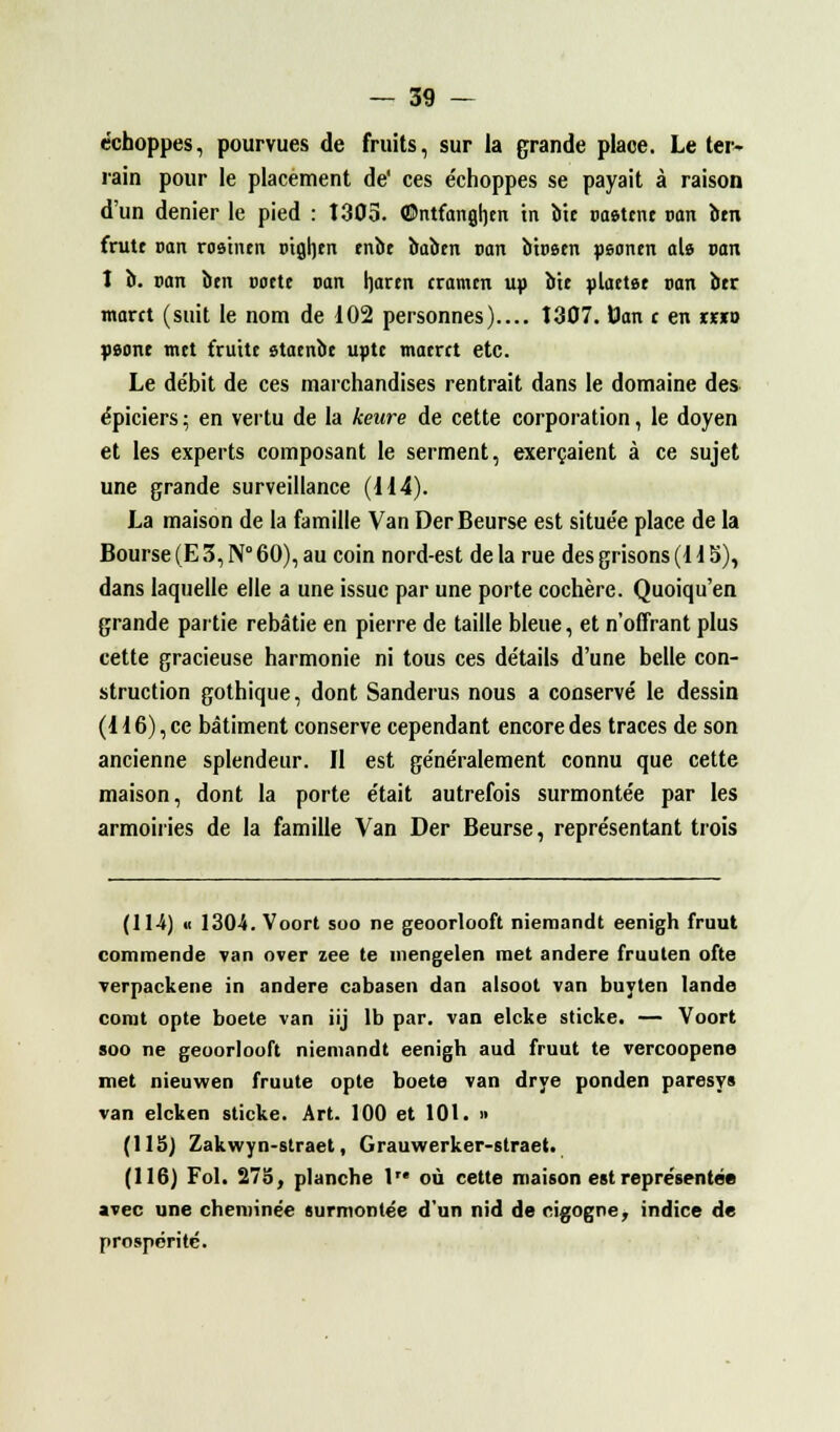 échoppes, pourvues de fruits, sur la grande place. Le ter- rain pour le placement de' ces e'choppes se payait à raison d'un denier le pied : 1303. ©ntfanghen in bit postent pan bm frutt can rosintn otgljtn tnbt babtn pan btPêtn peontn aie pan î b. pan btn pottt pan hartn cramtn ub bit plattst pan btr marct (suit le nom de 102 personnes).... 1307. Dan t en r«o psont mtt fruitt statnbt uptt maerct etc. Le de'bit de ces marchandises rentrait dans le domaine des épiciers ; en vertu de la keure de cette corporation, le doyen et les experts composant le serment, exerçaient à ce sujet une grande surveillance (114). La maison de la famille Van DerBeurse est situe'e place de la Bourse (E 3, N° 60), au coin nord-est delà rue des grisons (H 5), dans laquelle elle a une issue par une porte cochère. Quoiqu'en grande partie rebâtie en pierre de taille bleue, et n'offrant plus cette gracieuse harmonie ni tous ces détails d'une belle con- struction gothique, dont Sanderus nous a conservé le dessin (116), ce bâtiment conserve cependant encore des traces de son ancienne splendeur. Il est généralement connu que cette maison, dont la porte était autrefois surmontée par les armoiries de la famille Van Der Beurse, représentant trois (114) « 1304. Voort soo ne geoorlooft niemandt eenigh fruut commende van over zee te inengelen met andere fruuten ofte verpackene in andere cabasen dan alsoot van buyten lande corat opte boete van iij lb par. van elcke sticke. — Voort soo ne geoorlooft niemandt eenigh aud fruut te vercoopene met nieuwen fruute opte boete van drye ponden paresys van elcken sticke. Art. 100 et 101. » (115) Zakwyn-straet, Grauwerker-straet. (116) Fol. 275, planche 1 où cette maison est représentée avec une cheminée surmontée d'un nid de cigogne, indice de prospérité.