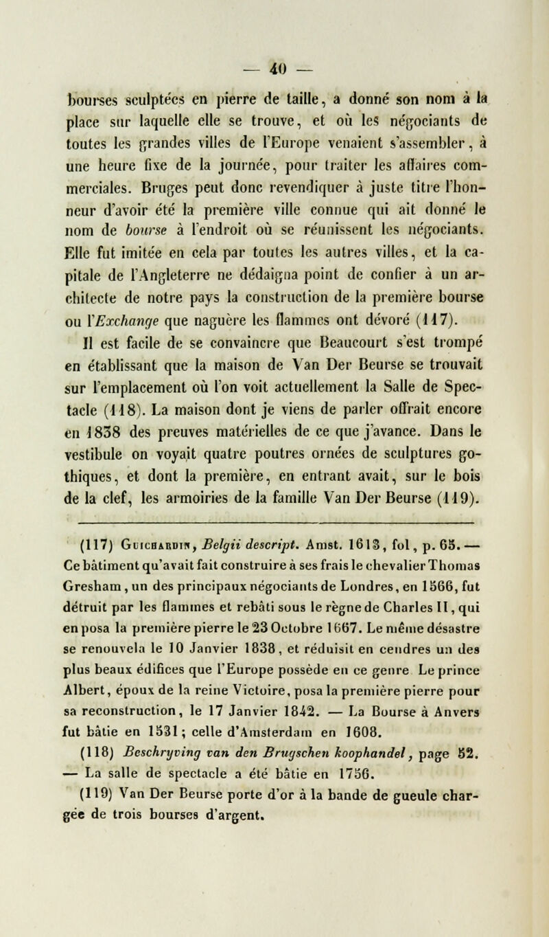 bourses sculptées en pierre de taille, a donné son nom à la place sur laquelle elle se trouve, et où les négociants de toutes les grandes villes de l'Europe venaient s'assembler, à une heure fixe de la journée, pour traiter les affaires com- merciales. Bruges peut donc revendiquer à juste titre l'hon- neur d'avoir été la première ville connue qui ait donné le nom de bourse à l'endroit où se réunissent les négociants. Elle fut imitée en cela par toutes les autres villes, et la ca- pitale de l'Angleterre ne dédaigna point de confier à un ar- chitecte de notre pays la construction de la première bourse ou M Exchange que naguère les flammes ont dévoré (117). Il est facile de se convaincre que Beaucourt s'est trompé en établissant que la maison de Van Der Beurse se trouvait sur l'emplacement où l'on voit actuellement la Salle de Spec- tacle (118). La maison dont je viens de parler offrait encore en 1838 des preuves matérielles de ce que j'avance. Dans le vestibule on voyait quatre poutres ornées de sculptures go- thiques, et dont la première, en entrant avait, sur le bois de la clef, les armoiries de la famille Van Der Beurse (119). (117) GincBARDin, Belgii descript. Amst. 1613, fol, p. 65.— Ce bâtiment qu'avait fait construire à ses frais le chevalier Thomas Gresham, un des principaux négociants de Londres, en 1566, fut détruit par les flammes et rebâti sous le règne de Charles II, qui en posa la première pierre le 23 Octobre 1667. Le même désastre se renouvela le 10 Janvier 1838, et réduisit en cendres un des plus beaux édifices que l'Europe possède en ce genre Le prince Albert, époux de la reine Victoire, posa la première pierre pour sa reconstruction, le 17 Janvier 18-42. — La Bourse à Anvers fut bâtie en 1531; celle d'Amsterdam en 1608. (118) Beschryving van den Brugschen koophandel, page 52. — La salle de spectacle a été bâtie en 1756. (119) Van Der Beurse porte d'or à la bande de gueule char- gée de trois bourses d'argent.