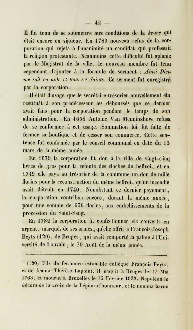 Il fut tenu de se soumettre aux conditions de la keure qui était encore en vigueur. En 1789 nouveau refus de la cor- poration qui rejeta à l'unanimité un candidat qui professait la religion protestante. Néanmoins cette difficulté fut aplanie par le Magistrat de la ville, le nouveau membre fut tenu cependant d'ajouter à la formule de serment : Ainsi Dieu me soit en aide et tous ses Saints. Ce serment fut enregistré par la corporation. Il était d'usage que le secrétaire-trésorier nouvellement élu restituât à son prédécesseur les déboursés que ce dernier avait faits pour la corporation pendant le temps de son administration. En 1654 Antoine Van Meuninxhove refusa de se conformer à cet usage. Sommation lui fut faite de fermer sa boutique et de cesser son commerce. Cette sen- tence fut confirmée par le conseil communal en date du 13 mars de la même année. En 1679 la corporation fit don à la ville de vingt-cinq livres de gros pour la refonte des cloches du beffroi, et en 1749 elle paya au trésorier de la commune un don de mille llorins pour la reconstruction du même beffroi, qu'un incendie avait détruit en 1740. Nonobstant ce dernier payement, la corporation contribua encore, durant la même année, pour une somme de 636 florins, aux embellissements de la procession du Saint-Sang. En 1782 la corporation fit confectionner six couverts en argent, marqués de ses armes, qu'elle offrit à François-Joseph Beyts (120), de Bruges, qui avait remporté la palme à l'Uni- versité de Louvain, le 20 Août de la même année. (120) Fils de feu notre estimable collègue François Beyts, et de Jeanne-Thérèse Lapôint, il naquit à Bruges le 17 Mai 1763, et mourut à Bruxelles le lo Février 1832. Napoléon le décora de la croix de la Légion d'honneur, et le nomma baron