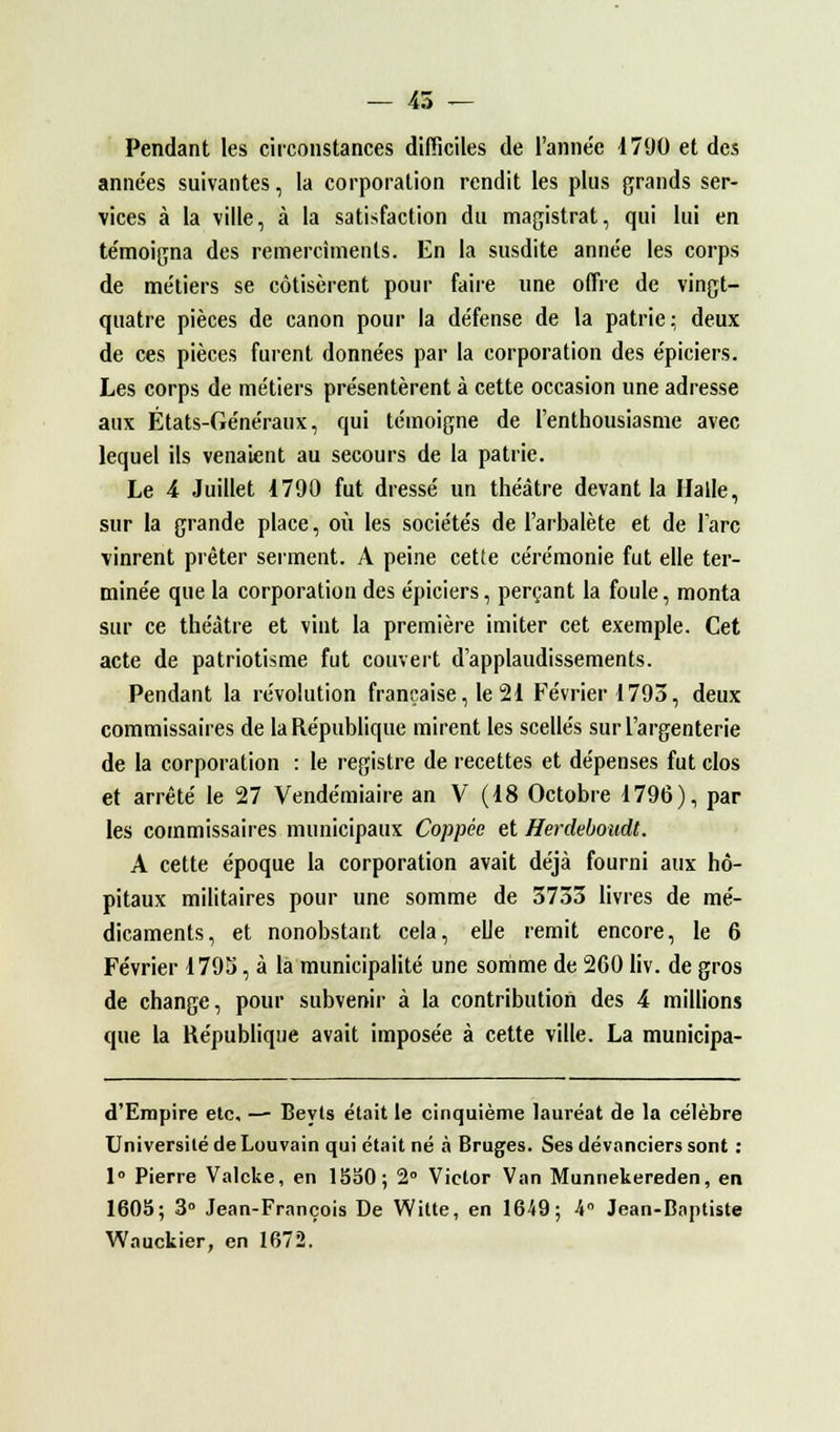 Pendant les circonstances difficiles de l'année 17(J0 et des anne'es suivantes, la corporation rendit les plus grands ser- vices à la ville, à la satisfaction du magistrat, qui lui en te'moigna des remercîtnents. En la susdite année les corps de métiers se cotisèrent pour faire une offre de vingt- quatre pièces de canon pour la défense de la patrie; deux de ces pièces furent données par la corporation des épiciers. Les corps de métiers présentèrent à cette occasion une adresse aux États-Généraux, qui témoigne de l'enthousiasme avec lequel ils venaient au secours de la patrie. Le 4 Juillet 1790 fut dressé un théâtre devant la Halle, sur la grande place, où les sociétés de l'arbalète et de lare vinrent prêter serment. A peine cette cérémonie fut elle ter- minée que la corporation des épiciers, perçant la foule, monta sur ce théâtre et vint la première imiter cet exemple. Cet acte de patriotisme fut couvert d'applaudissements. Pendant la révolution française, le 21 Février 1793, deux commissaires de la République mirent les scellés sur l'argenterie de la corporation : le registre de recettes et dépenses fut clos et arrêté le 27 Vendémiaire an V (18 Octobre 1796), par les commissaires municipaux Coppée et Herdeboudt. A cette époque la corporation avait déjà fourni aux hô- pitaux militaires pour une somme de 3733 livres de mé- dicaments, et nonobstant cela, elle remit encore, le 6 Février 1795, à la municipalité une somme de 2G0 liv. de gros de change, pour subvenir à la contribution des 4 millions que la République avait imposée à cette ville. La municipa- d'Empire etc. — Beyts était le cinquième lauréat de la célèbre Université de Louvain qui était né à Bruges. Ses devanciers sont : 1° Pierre Valcke, en 1550; 2° Victor Van Munnekereden, en 1605; 3° Jean-François De Witte, en 1649; 4° Jean-Baptiste Wauckier, en 1672.