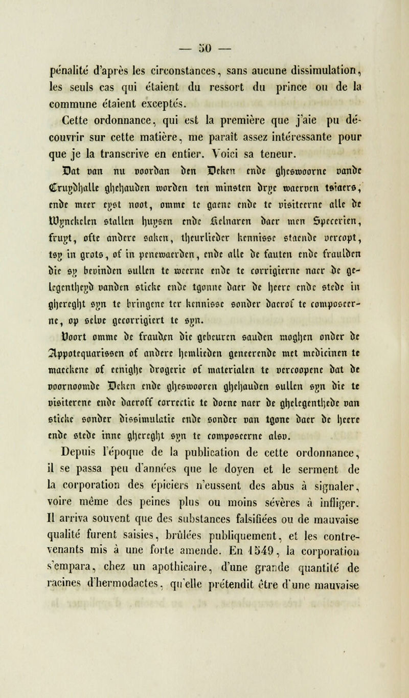 pénalité d'après les cireonstances, sans aucune dissimulation, les seuls cas qui e'taient du ressort du prince ou de la commune étaient exceptés. Cette ordonnance, qui est la première que j'aie pu dé- couvrir sur cette matière, me paraît assez intéressante pour que je la transcrive en entier. Voici sa teneur. Bat Dan nu tioorban îicn Beken enbe gl)cst»oornc nanbc (!Iruj;bh,allc glicljaubcn roorbcn tcn m'tnstcn brgc toacrocn tstaers, enbe mcer cgst noot, ommc te gaenc enbe te msttccrnc aile it UJjmckclcn stallcn luijjstn enbe ficlnarcn baer men Spccericn, frugt, ofte anberc caken, tljcurlicbcr kcnntssc staenbe ucrcopt, tsg in grots, o( in pencroaerben, enbe aile lie fauten enbe fraulben bie 8j; bcoinbcn eullen te roceme enbe te corrigierne naer bc gc- legcntljcgb uanben sticke enbe tgemne baer be hecre enbe stebe in gl)cregl)t ejm te bvtngcne ter hennisse sonber bacrof te composcer- ne, op setoc gecorngiert te sgn. Doort ommc bc frauben bic gebeuren sauben mogljcn onber be Slppotcquartsscn of anbere Ijcmlicbcn genecrenbe met mcbicincn te maeckene of. ccntgljc brogeric of materialeit te Dcreoopcnc bat be noornoombe Bekcn enbe gljcstooorcn gljcljaubcn sullcn sjm bie tt oisiterene enbe bacroff torreetic te boenc naer be gtjclcgcntljebc van sticke sonber biesimulatie enbe sonber van tgonc baer bc Ijccrc enbe stebe tnne gl]crcgl)t svm te composcerne als». Depuis l'époque de la publication de cette ordonnance, il se passa peu d'années que le doyen et le serment de la corporation des épiciers n'eussent des abus à signaler, voire même des peines plus ou moins sévères à infliger. Il arriva souvent que des substances falsifiées ou de mauvaise qualité furent saisies, brûlées publiquement, et les contre- venants mis à une forte amende. En 1S49, la corporation s'empara, chez un apothicaire, d'une grande quantité de racines dhermodactes, qu'elle prétendit être d'une mauvaise