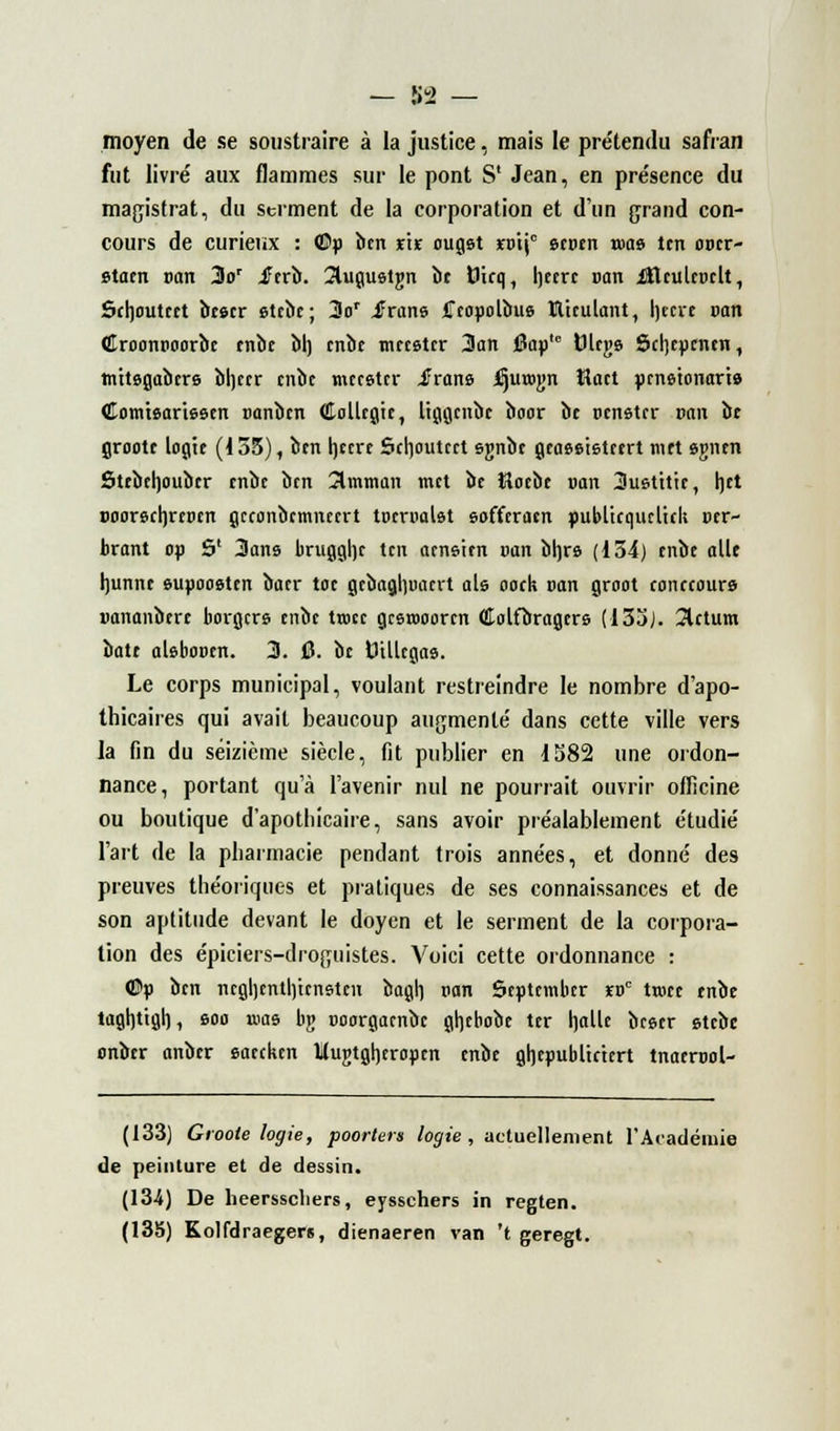 moyen de se soustraire à la justice, mais le prétendu safran fut livré aux flammes sur le pont S' Jean, en présence du magistrat, du serment de la corporation et d'un grand con- cours de curieux : ©p ben ns ougst xv\\c ecuen «m» ten optr- staen van 3or iftrï». îlugualgn be firq, heerc van iHculcoclt, Schoutcet btscr etebe; 3or Jrans iTcapolbus ïltculant, heeve van Croontioorbc mot bl) enbe tneester 3an j3ap,c fcJlcg© Schcpcnen, tnttegabcre bheer enbe meceter iîrans jCjutogn îloct penêtonarà Comteariesen ranben Collegie, liggcnbc boor bc oenster van ot groott logte (455), ben hecre Scrjoutcrt sgnbe gcaêeistcert met «gntn Stebehoubcr tnbt ben 3mman met be Hoebe »on 3uetttic, het Doorecljrcpcn gcconbcmnecrt tocrtmlet eofferacn publtcquclick vtr~ brant op S1 3ans brugghc ten acnsien van bh,rs (134) mot aile Ijunne supoosten baer toc gcbaghuacrt aie ooek van groot conreours uananberc borgers enbe trocc gcerooorcn Colfbragers (133). 3lctum bâte abboDen. 3. 0. bc tJillcgaa. Le corps municipal, voulant restreindre le nombre d'apo- thicaires qui avait beaucoup augmenté dans cette ville vers la fin du seizième siècle, fit publier en 1582 une ordon- nance, portant qu'à l'avenir nul ne pourrait ouvrir officine ou boutique d'apothicaire, sans avoir préalablement étudié l'art de la pharmacie pendant trois années, et donné des preuves théoriques et pratiques de ses connaissances et de son aptitude devant le doyen et le serment de la corpora- tion des épiciers-droguistes. Voici cette ordonnance : ©p ben neghenth/tensten bagh pan Scptembcr ïdc trocc enbe taghtigh, eoo n>as bg ooorgoenbe ghebobe ter halle beser etebe onber anber eaecken Utnjtgheropcn enbe ghepubltc'tert tnacrool- (133) Groote logie, poorters logte, actuellement l'Académie de peinture et de dessin. (13-4) De heersscliers, eyssehers in regten. (135) Kolfdraegers, dienaeren van 't geregt.