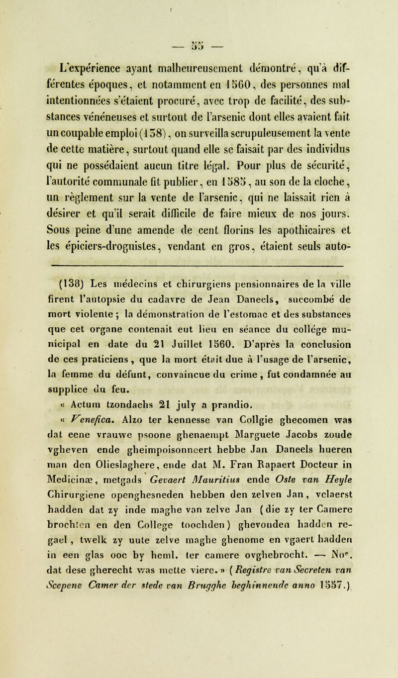 L'expérience ayant malheureusement démontré, qu'à dif- férentes époques, et notamment en 1SC0, des personnes mal intentionnées s'étaient procuré, avec trop de facilité, des sub- stances vénéneuses et surtout de l'arsenic dont elles avaient fait un coupable emploi (138), on surveilla scrupuleusement la vente de cette matière, surtout quand elle se faisait par des individus qui ne possédaient aucun titre légal. Pour plus de sécurité, l'autorité communale fit publier, en 1 58î>, au son de la cloche, un règlement sur la vente de l'arsenic, qui ne laissait rien à désirer et qu'il serait difficile de faire mieux de nos jours. Sous peine d'une amende de cent florins les apothicaires et les épiciers-droguistes, vendant en gros, étaient seuls auto- (138) Les médecins et chirurgiens pensionnaires de l.n ville firent l'autopsie du cadavre de Jean Daneels, succombé de mort violente ; la démonstration de l'estomac et des substances que cet organe contenait eut lieu en séance du collège mu- nicipal en date du 21 Juillet 1560. D'après la conclusion de ces praticiens , que la mort était due à l'usage de l'arsenic, la femme du défunt, convaincue du crime, fut condamnée au supplice du feu. « Actum tzondachs 21 july a prandio. « VenepZca. Alzo ter kennesse van Collgie ghecomen was dat eene vrauwe psoone ghenaempt Marguete Jacobs zoude vgheven ende gheimpoisonneert hebbe Jan Daneels hueren man den Olieslagbere, ende dat M. Fran Eapaert Docteur in Medicinœ, rnetgads Gevaert Mauritius ende Oste van Heyle Chirurgiene openghesneden hebben den zelven Jan, vclaerst hadden dat zy inde maghe van zelve Jan (die zy ter Camere brochîcn en den Collège toochden ) ghevouden hadden re- gael, twelk zy uute zelve maghe ghenome en vgaert hadden in een glas ooe by heml. ter camere ovghebrocht. —■ No'. dat dese gherecht was mette viere. » ( Registre van Secreten van Scepene Camer der stede van Brugghe beghinnende anno 15S7.)