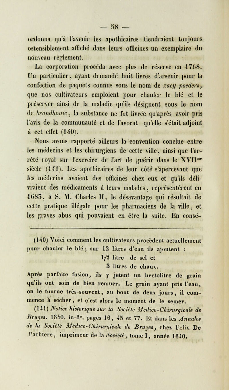 ordonna qu'à l'avenir les apothicaires tiendraient toujours ostensiblement affiche' dans leurs officines un exemplaire du nouveau règlement. La corporation proce'da avec plus de réserve en 1768. Un particulier, ayant demandé huit livres d'arsenic pour la confection de paquets connus sous le nom de zaey poeclers, que nos cultivateurs emploient pour chauler le blé et le préserver ainsi de la maladie qu'ils désignent sous le nom de brandhouw, la substance ne fut livrée qu'après avoir pris l'avis de la communauté et de l'avocat qu'elle s'était adjoint à cet effet (140). Nous avons rapporté ailleurs la convention conclue entre les médecins et les chirurgiens de cette ville, ainsi que l'ar- rêté royal sur l'exercice de l'art de guérir dans le XVII siècle (141). Les apothicaires de leur côté s'apercevant que les médecins avaient des officines chex eux et qu'ils déli- vraient des médicaments à leurs malades, représentèrent en 1683, à S. M. Charles II, le désavantage qui résultait de cette pratique illégale pour les pharmaciens de la ville, et les graves abus qui pouvaient en être la suite. En consé- (140) Voici comment les cultivateurs procèdent actuellement pour chauler le blé ; sur 12 litres d'eau ils ajoutent : 1/2 litre de sel et 3 litres de chaux. Après parfaite fusion, ils y jetent un hectolitre de grain qu'ils ont soin de bien remuer. Le grain ayant pris l'eau, on le tourne très-souvent, au bout de deux jours, il com- mence à sécher, et c'est alors le moment de le semer. (1-41) Notice historique sur la Société Médico-Chirurgicale de Bruges. 18-40. in-8°. pages 16, 45 et 77. Et dans les Annales de la Société M'édico-Chirurgicale de Bruges, chez Félix De Pachtere, imprimeur de la Société, tome I, année 1840.