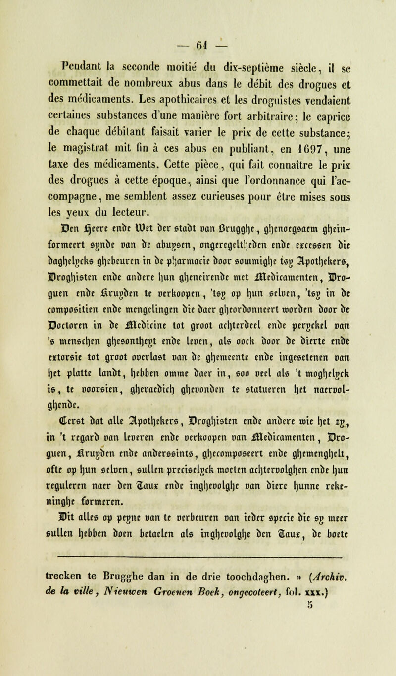 Pendant la seconde moitié du dix-septième siècle, il se commettait de nombreux abus dans le débit des drogues et des médicaments. Les apothicaires et les droguistes vendaient certaines substances d'une manière fort arbitraire; le caprice de chaque débitant faisait varier le prix de cette substance; le magistrat mit fin à ces abus en publiant, en 1697, une taxe des médicaments. Cette pièce, qui fait connaître le prix des drogues à cette époque, ainsi que l'ordonnance qui l'ac- compagne , me semblent assez curieuses pour être mises sous les yeux du lecteur. Ben iljeere enbe tttet ber etabt van Srugghe, ghcnocgsaem ghetn- fonneert sgnbe van be abugsen, ongercgelt!)eben enbe erceasen bte bagljelgcke gl]tbcurcn in be pharmacie boor eommighc tsg 3lpotl]fker&, ®rogl)istcn enbe aubère l]un gljenctrenbc met iHebicamenten, Bro- guen enbe iirugben te oerkoopen, 't»g op hun seloen, 'teg m be compoeitien enbe tncngcltngen bte oacr gheorbonneert roorben boor be Doctorcn in be ittebicine tôt groot ach,tcrbccl enbe pergekel »an 's menechen ghceonthegt enbe lenen, aie ooek boor be bterte enbe eïtorsie tôt groot oorrlast san be ghemeente enbe tngesetencn uan het platte lanbt, rjebben omme baer in, soo ceci als 't moghclgck ts, te ooorsten, gheracbich. ghcoonben te statueren het naerool- gljenbe. Cer&t bat aile 2lpotl)ckcre, Broghtsten enbe anbere rote het îg, in 't regarb pan leoeren enbe oerkoopen oan ittebiramenten, Dro- guen, iârugben enbe anbereeinte, gheeomposeert enbe ghemenghelt, ofte op l]un eeloen, eullcn precteelgek moeten aehteroolghen enbe hun reguleren naer ben %aus enbe tngheoolgljc oan bicre Ijunnc reke- ntnghe formeren. Dit allée op pegne »an te nerbeuren nan ieber epec'te bte eg meer eullcn hebben boen betacleit aie tngljepolglje ben $au*, be boete trecken te Brugghe dan in de drie toochdaghen. » (Archiv. de la ville, Nieutcen Groenen Boek, ongecoteert, fol. xxx.) 5