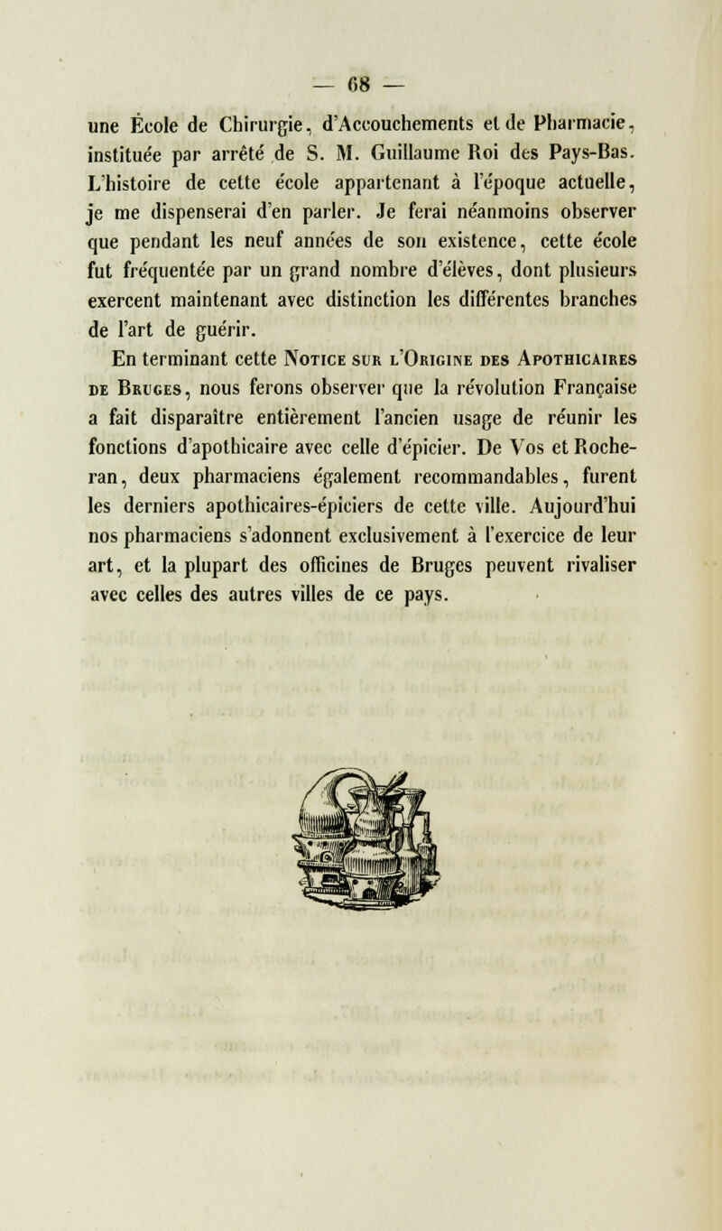 — 08 — une École de Chirurgie, d'Accouchements et de Pharmacie, institue'e par arrêté de S. M. Guillaume Roi des Pays-Bas. L'histoire de cette e'cole appartenant à l'e'poque actuelle, je me dispenserai d'en parler. Je ferai ne'anmoins observer que pendant les neuf années de son existence, cette école fut fréquentée par un grand nombre d'élèves, dont plusieurs exercent maintenant avec distinction les différentes branches de l'art de guérir. En terminant cette Notice sur l'Origine des Apothicaires de Bruges, nous ferons observer que la révolution Française a fait disparaître entièrement l'ancien usage de réunir les fonctions d'apothicaire avec celle d'épicier. De Vos et Roche- ran, deux pharmaciens également recommandables, furent les derniers apothicaires-épiciers de cette ville. Aujourd'hui nos pharmaciens s'adonnent exclusivement à l'exercice de leur art, et la plupart des officines de Bruges peuvent rivaliser avec celles des autres villes de ce pays.