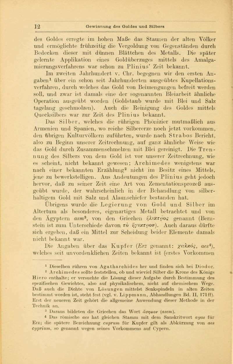 des Goldes erregte im hohen Maße das Staunen der alten Völker und ermöglichte frühzeitig die Vergoldung von Gegenständen durch Bedecken dieser mit dünnen Blättchen des Metalls. Die später gelernte Applikation eines Goldüberzuges mittels des Amalga- mierungsverfahrens war schon zu Plinius' Zeit bekannt. Im zweiten Jahrhundert v. Chr. begegnen wir den ersten An- gaben1 über ein schon seit Jahrhunderten ausgeübtes Kupellations- verfahren, durch welches das Gold von Beimengungen befreit werden soll, und zwar ist damals eine der sogenannten Bleiarbeit ähnliche Operation ausgeübt worden (Goldstaub wurde mit Blei und Salz tagelang geschmolzen). Auch die Reinigung des Goldes mittels Quecksilbers war zur Zeit des Plinius bekannt. Das Silber, welches die rührigen Phönizier mutmaßlich aus Armenien und Spanien, wo reiche Silbererze noch jetzt vorkommen, den übrigen Kulturvölkern zuführten, wurde nach Strabos Bericht, also zu Beginn unserer Zeitrechnung, auf ganz ähnliche Weise wie das Gold durch Zusammenschmelzen mit Blei gereinigt. Die Tren- nung des Silbers von dem Gold ist vor unserer Zeitrechnung, wie es scheint, nicht bekannt gewesen; Archimedes wenigstens war nach einer bekannten Erzählung2 nicht im Besitz eines Mittels, jene zu bewerkstelligen. Aus Andeutungen des Plinius geht jedoch hervor, daß zu seiner Zeit eine Art von Zementationsprozeß aus- geübt wurde, der wahrscheinlich in der Behandlung von silber- haltigem Gold mit Salz und Alaunschiefer bestanden hat. Übrigens wurde die Legierung von Gold und Silber im Altertum als besonderes, eigenartiges Metall betrachtet und von den Ägyptern asm3, von den Griechen HjkeZTOos genannt (Bern- stein ist zum Unterschiede davon to tfyexTOov). Auch daraus dürfte sich ergeben, daß ein Mittel zur Scheidung beider Elemente damals nicht bekannt war. Die Angaben über das Kupfer (Erz genannt: /jclxö^, aes*), welches seit unvordenklichen Zeiten bekannt ist (erstes Vorkommen 1 Dieselben rühren von Agatharchides her und finden sich bei Diodor. 2 Archimedes sollte feststellen, ob und wieviel Silber die Krone des Königs Hiero enthalte; er versuchte die Lösung dieser Aufgabe durch Bestimmung des spezifischen Gewichtes, also auf physikalischem, nicht auf chemischem Wege. Daß auch die Dichte von Lösungen mittelst Senkspindeln in alten Zeiten bestimmt worden ist, steht fest (vgl. v. Lippmann, Abhandlungen Bd. II, 171 ff). Erst der neueren Zeit gehört die allgemeine Anwendung dieser Methode in der Technik an. 3 Daraus bildeten die Griechen das Wort (icrrjuov (aseni). 4 Das römische aes hat gleichen Stamm mit dem Sanskritwort ayas für Erz; die spätere Bezeichnung cuprum für Kupfer gilt als Abkürzung von aes cyprium, so genannt wegen seines Vorkommens auf Cypern.