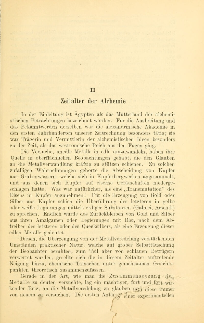 Zeitalter der Alchemie • Li der Einleitung ist Ägypten als das Mutterland der alchemi- stischen Betrachtungen bezeichnet worden. Für die Ausbreitung und das Bekanntwerden derselben war die alexandrinische Akademie in den ersten Jahrhunderten unserer Zeitrechnung besonders tätig; sie war Trägerin und Vermittlerin der alchemistischen Ideen besonders zu der Zeit, als das weströmische Beich aus den Fugen ging. Die Versuche, unedle Metalle in edle umzuwandeln, haben ihre Quelle in oberflächlichen Beobachtungen gehabt, die den Glauben an die Metall Verwandlung kräftig zu stützen schienen. Zu solchen zufälligen Wahrnehmungen gehörte die Abscheidung von Kupfer aus Gruben wässern, welche sich in Kupferbergwerken angesammelt, und aus denen sich Kupfer auf eiserne Gerätschaften niederge- schlagen hatte. Was war natürlicher, als eine „Transmutation des Eisens in Kupfer anzunehmen! Für die Erzeugung von Gold oder Silber aus Kupfer schien die Überführung des letzteren in gelbe oder weiße Legierungen mittels erdiger Substanzen (Galmei, Arsenik) zu sprechen. Endlich wurde das Zurückbleiben von Gold und Silber aus ihren Amalgamen oder Legierungen mit Blei, nach dem Ab- treiben des letzteren oder des Quecksilbers, als eine Erzeugung dieser edlen Metalle gedeutet. Diesen, die Überzeugung von der Metallvereclelung verstärkenden Umständen praktischer Natur, welche auf grober Selbsttäuschung der Beobachter beruhten, zum Teil aber von schlauen Betrügern verwertet wurden, gesellte sich die in diesem Zeitalter auftretende Neigung hinzu, chemische Tatsachen unter gemeinsamen Gesichts- punkten theoretisch zusammenzufassen. Gerade in der Art, wie man die Zusammensetzung d' Metalle zu deuten versuchte, lag ein mächtiger, fort und f.oit wir- kender Beiz, an die Metallveredelung zu glauben uj>q; diese immer von neuem zu versuchen. Die ersten Anfär$g' rmer experimentellen I