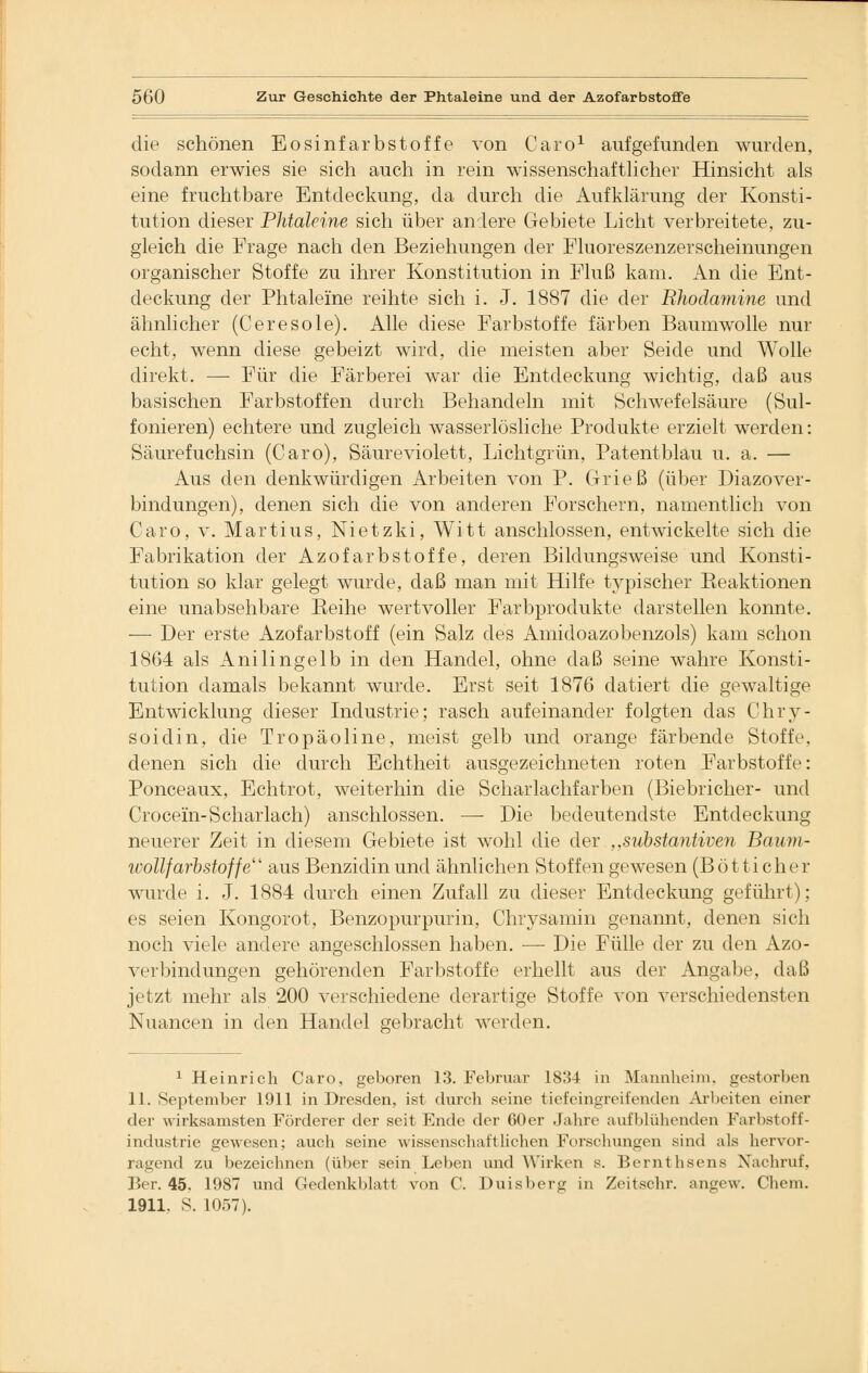 die schönen Eosinfarbstoffe von Caro1 aufgefunden wurden, sodann erwies sie sich auch in rein wissenschaftlicher Hinsicht als eine fruchtbare Entdeckung, da durch die Aufklärung der Konsti- tution dieser Phtaleine sich über andere Gebiete Licht verbreitete, zu- gleich die Frage nach den Beziehungen der Fluoreszenzerscheinungen organischer Stoffe zu ihrer Konstitution in Fluß kam. An die Ent- deckung der Phtaleine reihte sich i. J. 1887 die der Bhodamine und ähnlicher (Ceresole). Alle diese Farbstoffe färben Baumwolle nur echt, wenn diese gebeizt wird, die meisten aber Seide und Wolle direkt. — Für die Färberei war die Entdeckung wichtig, daß aus basischen Farbstoffen durch Behandeln mit Schwefelsäure (Sul- fonieren) echtere und zugleich wasserlösliche Produkte erzielt werden: Säurefuchsin (Caro), Säureviolett, Lichtgrün, Patentblau u. a. — Aus den denkwürdigen Arbeiten von P. Grieß (über Diazover- bindungen), denen sich die von anderen Forschern, namentlich von Caro, v. Martius, Nietzki, Witt anschlössen, entwickelte sich die Fabrikation der Azofarbstoffe, deren Bildungsweise und Konsti- tution so klar gelegt wurde, daß man mit Hilfe typischer Eeaktionen eine unabsehbare Beihe wertvoller Farbprodukte darstellen konnte. -— Der erste Azofarbstoff (ein Salz des Amidoazobenzols) kam schon 1864 als Anilingelb in den Handel, ohne daß seine wahre Konsti- tution damals bekannt wurde. Erst seit 1876 datiert die gewaltige Entwicklung dieser Industrie; rasch aufeinander folgten das Chry- soidin, die Tropäoline, meist gelb und orange färbende Stoffe, denen sich die durch Echtheit ausgezeichneten roten Farbstoffe: Ponceaux, Echtrot, weiterhin die Scharlachfarben (Biebricher- und Crocein-Scharlach) anschlössen. — Die bedeutendste Entdeckung neuerer Zeit in diesem Gebiete ist wohl die der ,,Substantiven Baum- ivollfarbstoffe aus Benzidinund ähnlichen Stoffengewesen (Bötticher wurde i. J. 1884 durch einen Zufall zu dieser Entdeckung geführt); es seien Kongorot, Benzopurpurin, Chrysamin genannt, denen sich noch viele andere angeschlossen haben. — Die Fülle der zu den Azo- verbindungen gehörenden Farbstoffe erhellt aus der Angabe, daß jetzt mehr als 200 verschiedene derartige Stoffe von verschiedensten Nuancen in den Handel gebracht werden. 1 Heinrich Caro, geboren 13. Februar 1834 in Mannheini, gestorben 11. September 1911 in Dresden, ist durch seine tiefeingreifenden Arbeiten einer der wirksamsten Förderer der seit Ende der 60er Jahre aufblühenden Farbstoff- industrie gewesen; auch seine wissenschaftlichen Forschungen sind als hervor- ragend zu bezeichnen (über sein Leben und Wirken s. Bernthsens Nachruf, Ber. 45. 1987 und Gedenkblatt von C. Duisberg in Zcitschr. angew. Chem. 1911. S. 1057).