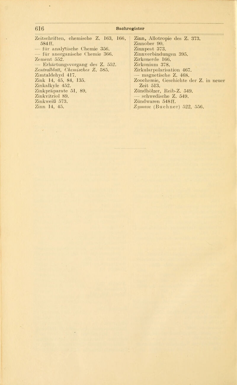 Zeitschriften, chemische Z. 163, 166, 584 ff. — für analytische Chemie 356. — für anorganische Chemie 366. Zement 552. — Erhärtungsvorgang des Z. 552. Zentralblatt, Chemisches Z. 585. Zimtaldehyd 417. Zink 14. 45, 84, 135. Zinkalkyle 452. Zinkpräparate 51, 89. Zinkvitriol 89. Zinkweiß 573. Zinn 14, 45. Zinn, Allotropie des Z, 373. Zinnober 90. Zinnpest 373. Zinnverbindungen 395. Zirkonerde 166. Zirkonium 378. Zirkularpolarisation 467. — magnetische Z. 468. Zoochemie, Geschichte der Z. Zeit 513. Zündhölzer, Reib-Z. 549. — schwedische Z. 549. Zündwaren 548 ff. Zymase (Buchner) 522, 556. in neuer