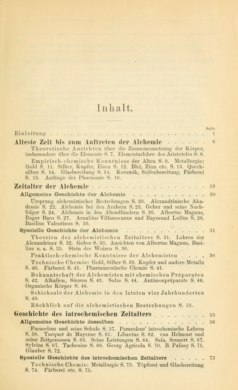 Inhalt. Seite Einleitung 1 Alteste Zeit bis zum Auftreten der Alehemie 6 Theoretische Ansichten über die Zusammensetzung der Körper, insbesondere über die Elemente S. 7. Elementarlehre des Aristoteles S. 8. Empirisch-chemische Kenntnisse der Alten S. 9. Metallurgie: Gold S. 11. Silber, Kupfer, Eisen S. 12. Blei, Zinn etc. S. 13. Queck- silber S. 14. Glasbereitung S. 14. Keramik, Seifenbereitung, Färberei S. 15. Anfänge der Pharmazie S. 16. Zeitalter der Alehemie 18 Allgemeine Geschichte der Alehemie 20 Ursprung alchemistischer Bestrebungen S. 20. Alexandrinische Aka- demie S. 22. Alehemie bei den Arabern S. 23. Geber und seine Nach- folger S. 24. Alehemie in den Abendländern S. 26. Albertus Magnus, Boger Baco S. 27. Arnaldus Villanovanus und Eaymund Lullus S. 28. Basilius Valentinus S. 30. Spezielle Geschichte der Alehemie 31 Theorien des alchemistischen Zeitalters S. 31. Lehren der Alexandriner S. 32. Geber S. 33. Ansichten von Albertus Magnus, Basi- lius u. a. S. 35. Stein der Weisen S. 36. Praktisch-chemische Kenntnisse der Alchemisten .... 38 Technische Chemie: Gold, Silber S. 39. Kupfer und andere Metalle S. 40. Färberei S. 41. Pharmazeutische Chemie S. 41. Bekanntschaft der Alchemisten mit chemischen Präparaten S. 42. Alkalien, Säuren S. 43. Salze S. 44. Antimonpräparate S. 46. Organische Körper S. 48. Schicksale der Alehemie in den letzten vier Jahrhunderten S. 49. Kückblick auf die alchemistischen Bestrebungen S. 53. Geschichte des iatrochemischen Zeitalters 55 Allgemeine Geschichte desselben 56 Paracelsus und seine Schule S. 57. Paracelsus' iatrochemische Lehren S. 58. Turquet de Mayerne S. 61. Libavius S. 62. van Helmont und seine Zeitgenossen S. 63. Seine Leistungen S. 64. Sala, Sennert S. 67. Sylvius S. 67. Tachenius S. 68. Georg Agricola S. 70. B. Palissy S. 71. Glauber S. 72. Spezielle Geschichte des iatrochemischen Zeitalters 73 Technische Chemie: Metallurgie S. 73. Töpferei und Glasbereitung S. 74. Färberei etc. S. 75.