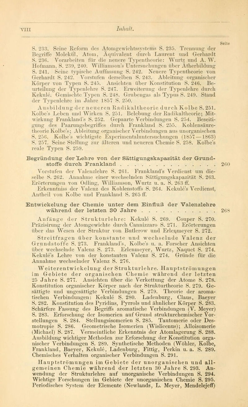 Seite S. 233. Seine Reform des Atomgewichtssystems S. 235. Trennung der Begriffe Molekül, Atom, Äquivalent durch Laurent und Gerhardt S. 236. Vorarbeiten für die neuere Typentheorie: Wurtz und A. W. Hofmann, S. 239, 240. Williamson's Untersuchungen über Atherbildung S. 241. Seine typische Auffassung S. 242. Neuere Typentheorie von Gerhardt S. 242. Vorstufen derselben S. 243. Ableitung organischer Körper von Typen S. 245. Ansichten über Konstitution S. 246. Be- urteilung der Typenlehre S. 247. Erweiterung der Typenlehre durch Kekule. Gemischte Typen S. 248. Grubengas als Typus S. 249. Stand der Typenlehre im Jahre 1857 S. 250. Ausbildung der neueren Radikaltheorie durch Kolbe S. 251. Kolbe's Leben und Wirken S. 251. Belebung der Radikaltheorie; Mit- wirkung Frankland's S. 252. Gepaarte Verbindungen S. 254. Beseiti- gung des Paarungsbegriffes durch Frankland S. 255. Kohlensäure- theorie Kolbe's; Ableitung organischer Verbindungen aus unorganischen S. 256. Kolbe's wichtigste Experimentaluntersuchungen (1857 —1863) S. 257. Seine Stellung zur älteren und neueren Chemie S. 258. Kolbe's reale Typen S. 259. Begründung der lehre von der Sättigungskapazität der Grund- stoffe durch Frankland 260 Vorstufen der Valenzlehre S. 261. Frankland's Verdienst um die- selbe S. 262. Annahme einer wechselnden Sättigungskapazität S. 263. Erörterungen von Odling, Williamson, Wurtz u. a. S. 263 ff. Erkenntniss der Valenz des Kohlenstoffs S. 264. Kekule's Verdienst, Antheil von Kolbe und Frankland S. 265 ff. Entwiekelung der Chemie unter dem Einfluß der Valenzlehre während der letzten 30 Jahre 268 Anfänge der Strukturlehre: Kekule S. 269. Couper S. 270. Präzisirung der Atomgewichte durch Cannizzaro S. 271. Erörterungen über das Wesen der Struktur von Butlerow und Erlenmeyer S. 272. Streitfragen über konstante und wechselnde Valenz der Grundstoffe S. 273. Frankland's, Kolbe's u. a. Forscher Ansichten über wechselnde Valenz S. 273. Erlenmeyer, Wurtz, Naquet S. 274. Kekule's Lehre von der konstanten Valenz S. 274. Gründe für die Annahme wechselnder Valenz S. 276. Weiterentwickelung der Strukturlehre. Hauptströmungen im Gebiete der organischen Chemie während der letzten 25 Jahre S. 277. Ansichten über die Verkettung der Atome S. 278. Konstitution organischer Körper nach der Strukturtheorie S. 279. Ge- sättigte und ungesättigte Verbindungen S. 279. Theorie der aroma- tischen Verbindungen: Kekule S. 280. Ladenburg, Claus, Baeyer S. 282. Konstitution des Pyridins, Pyrrols und ähnlicher Körper S. 283. Schärfere Fassung des Begriffs aromatische Verbindungen (V. Meyer) S. 283. Erforschung der Isomerien auf Grund strukturchemischer Vor- stellungen S. 284. Stellungsisomerien S. 285. Tautomerie oder Des- motropie S. 286. Geometrische Isomerien (Wislicenus); Alloisomerie (Michael) S. 287. Vermeintliche Erkenntnis der Atomlagerung S. 288. Ausbildung wichtiger Methoden zur Erforschung der Konstitution orga- nischer Verbindungen S. 289. Synthetische Methoden (Wöhler, Kolbe, Frankland, Baeyer, Kekule, Ladenburg, Fittig, Perkin u. a. S. 289. Chemisches Verhalten organischer Verbindungen S. 291. Hauptströmungen im Gebiete der unorganischen und all- gemeinen Chemie während der letzten 30 Jahre S. 293. An- wendung der Strukturlehre auf unorganische Verbindungen S. 294. Wichtige Forschungen im Gebiete der unorganischen Chemie S. 295. Periodisches System der Elemente (Newlands, L. Meyer, Mendelejeff)