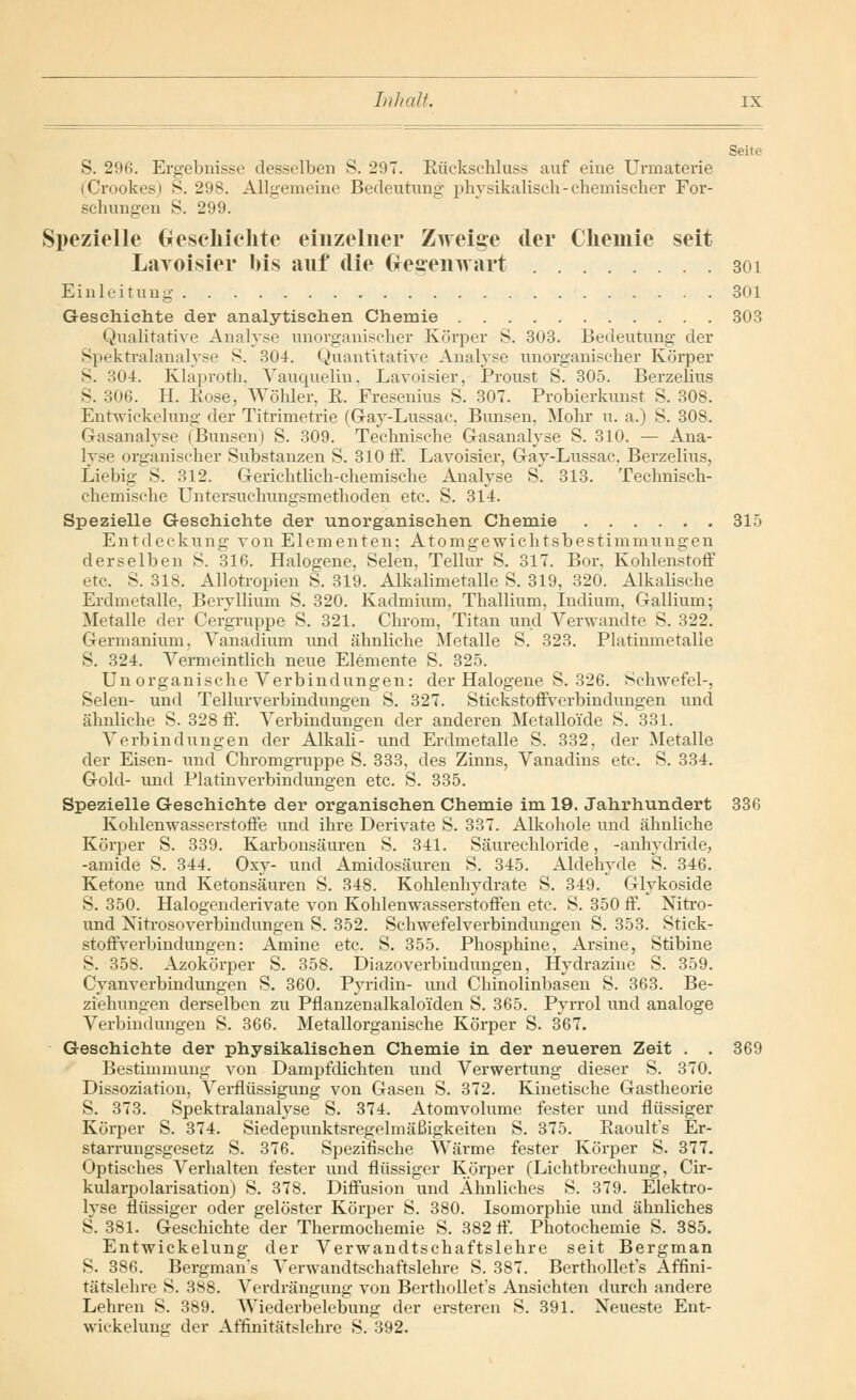 Seite S. 296. Ergebnisse desselben S. 297. Eückschluss auf eine Urmaterie (Crookes) S. 298. Allgemeine Bedeutung physikalisch-chemischer For- schungen S. 299. Speziolle Geschichte einzelner Zweige der Chemie seit LaToisier bis auf die Gegenwart 301 Einleitung 301 Geschichte der analytischen Chemie 303 Qualitative Analyse unorganischer Körper S. 303. Bedeutung der Spektralanalyse S. 304. Quantitative Analyse unorganischer Körper S. 304. Klaproth, Vauquelin, Lavoisier, Proust S. 305. Berzelius S. 306. H. Kose, Wöhler, R. Fresenius S. 307. Probierkunst S. 308. Entwickelung der Titrimetrie (Gay-Lussae. Bimsen, Mohr u. a.) S. 308. Gasanalyse iBimsen) S. 309. Technische Gasanalyse S. 310. — Ana- lyse organischer Substanzen S. 310 ff. Lavoisier, Gay-Lussac. Berzelius, Liebig S. 312. Gerichtlich-chemische Analyse S. 313. Technisch- chemische Untersuchungsmethoden etc. S. 314. Spezielle Geschichte der unorganischen Chemie 315 Entdeckung von Elementen; Atomgewichtsbestimmungen derselben S. 316. Halogene, Selen, Tellur S. 317. Bor, Kohlenstoff etc. S. 318. Allotropien S. 319. Alkalimetalle S. 319, 320. Alkalische Erdmetalle, Beryllium S. 320. Kadmium, Thallium, Indium, Gallium; Metalle der Cergruppe S. 321. Chrom, Titan und Verwandte S. 322. Germanium, Vanadium und ähnliche Metalle S. 323. Platinmetalie S. 324. Vermeintlich neue Elemente S. 325. Un organische Verbindungen: der Halogene S. 326. Schwefel-, Selen- und Tellurverbindungen S. 327. Stickstoffverbindungen und ähnliche S. 328 ff. Verbindungen der anderen Metalloide S. 331. Verbindungen der Alkali- und Erdmetalle S. 332, der Metalle der Eisen- und Chromgruppe S. 333, des Zinns, Vanadins etc. S. 334. Gold- und Platinverbindungen etc. S. 335. Spezielle Geschichte der organischen Chemie im 19. Jahrhundert 336 Kohlenwasserstoffe und ihre Derivate S. 337. Alkohole und ähnliche Körper S. 339. Karbonsäuren S. 341. Säurechloride, -anlvydride, -amide S. 344. Oxy- und Amidosäuren S. 345. Aldehyde S. 346. Ketone und Ketonsäuren S. 348. Kohlenhydrate S. 349. Glykoside S. 350. Halogenderivate von Kohlenwasserstoffen etc. S. 350 ff. Nitro- und Nitrosoverbindungen S. 352. Schwefelverbindungen S. 353. Stick- stoffverbindungen: Amine etc. S. 355. Phosphine, Arsine, Stibine S. 358. Azokörper S. 358. Diazoverbindungen, Hydrazine S. 359. Cyanverbindungen S. 360. Pyridin- und Chinolinbasen S. 363. Be- ziehungen derselben zu Pflanzenalkalo'iden S. 365. Pyrrol und analoge Verbindungen S. 366. Metallorganische Körper S. 367. Geschichte der physikalischen Chemie in der neueren Zeit . . 369 Bestimmung von Dampfdichten und Verwertung dieser S. 370. Dissoziation, Verflüssigung von Gasen S. 372. Kinetische Gastheorie S. 373. Spektralanalyse S. 374. Atomvolume fester und flüssiger Körper S. 374. Siedepunktsregelmäßigkeiten S. 375. Raoult's Er- starrungsgesetz S. 376. Spezifische Wärme fester Körper S. 377. Optisches Verhalten fester und flüssiger Körper (Lichtbrechung, Cir- kularpolarisation) S. 378. Diffusion und Ähnliches S. 379. Elektro- lyse flüssiger oder gelöster Körper S. 380. Isomorphie und ähnliches S. 381. Geschichte der Thermochemie S. 382 ff. Photochemie S. 385. Entwickelung der Verwandtschaftslehre seit Bergman S. 386. Bergman's Verwandtschaftslehre S. 387. Berthollet's Affini- tätslehre S. 388. Verdrängung von Berthollet's Ansichten durch andere Lehren S. 389. Wiederbelebung der ersteren S. 391. Neueste Ent- wickelung der Affinitätslehre S. 392.