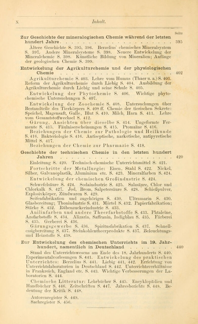 Zur Geschichte der mineralogischen Chemie während der letzten hundert Jahre 395 Ältere Geschichte S. 395, 396. BerzelhW chemisches Mineralsystem S. 397. Andere Mineralsysteme S. 398. Neuere Entwickeluug der Mineralchemie S. 398. Künstliche Bildung von Mineralien; Anfänge der geologischen Chemie S. 399. Entwickelung der Agrikulturehemie und der physiologischen Chemie 402 Agrikulturchemie S. 403. Lehre vom Humus (Thaer u. a.) S. 403. Reform der Agrikulturchemie durch Liebig S. 404. Ausbildung der Agrikulturchemie durch Liebig und seine Schule S. 405. Entwickelung der Pkytochemie S. 406. Wichtige phyto- chemische Untersuchungen S. 407. Entwickelung der Zoochemie S. 408. Untersuchungen über Bestandteile des Tierkörpers S. 408 ff. Chemie der tierischen Sekrete: Speichel, Magensaft, Galle, Blut S. 410. Milch, Harn S. 411. Lehre vom Gesamtstoffwechsel S. 412. Gärung. Ansichten über dieselbe S. 414. Ungeformte Fer- mente S. 415. Fäulniserscheinungen S. 415. Ptoma'ine S. 416. Beziehungen der Chemie zur Pathologie und Heilkunde S. 416. Bakteriologie S. 416. Antiseptische, narkotische, antipvretische Mittel S. 417. Beziehungen der Chemie zur Pharmazie S. 418. Geschichte der technischen Chemie in den letzten hundert Jahren 420 Einleitung S. 420. Technisch-chemische Unterrichtsmittel S. 421. Fortschritte der Metallurgie: Eisen, Stahl S. 422. Nickel. Silber, Galvanoplastik, Aluminium etc. S. 423. Mineralfarben S. 424. Entwickelung der chemischen Großindustrie S. 424. Schwefelsäure S. 424. Sodaindustrie S. 425. Salzsäure, Chlor und Chlorkalk S. 427. Jod, Brom, Salpetersäure S. 428. Schießpulver, Explosivkörper, Zündwaren S. 429. Seifenfabrikation und zugehöriges S. 430. Ultramarin S. 430. Glasbereitung; Thonindustrie S. 431. Mörtel S. 432. Papierfabrikation; Stärke S. 432. Bübenzuckerindustrie S. 433. Anilinfarben und andere Theerfarbstoffe S. 433. Phtaleihe, Azofarbstoffe S. 434. Alizarin. Saffranin, Indigblau S. 435. Färberei S. 435. Gerberei S. 436. Gärungsgewerbe S. 436. Spiritusfabrikation S. 437. Schnell- essigbereitung S. 437. Steinkohlentheerprodukte S. 437. Beleuchtungs- unoT Heizstoffe S. 438. Zur Entwickelung des chemischen Unterrichts im 19. Jahr- hundert, namentlich in Deutsehland 440 Stand des Unterrichtswesens am Ende des 18. Jahrhunderts S. 440. Experimentalvorlesungen S. 441. Entwickelung des praktischen Unterrichtes: Berzelius S. 441. Liebig 441, 442. Errichtung von Unterrichtslaboratorien in Deutschland S. 442. Unterrichtsverhältnisse in Frankreich, England etc. S. 443. Wichtige Verbesserungen der La- boratorien S. 444. Chemische Litteratur: Lehrbücher S. 445. Enzyklopädien und Handbücher S. 446. Zeitschriften S. 447. Jahresberichte S. 44S. Be- deutung der Kritik S. 448. Autorenregister S. 449. Sachregister S. 45G.