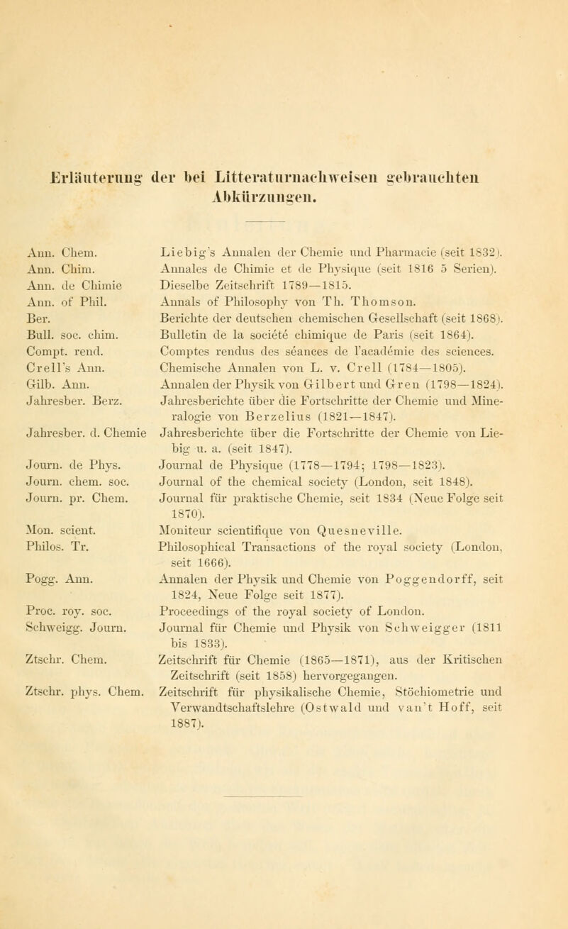 Erläuterung der bei Litterat urnachueisen gebrauchten Abkürz un seil. Ann. Chem. Ann. Chim. Ann. de Chimie Ann. of Phil. Ber. Bull. soc. chim. Compt. rend. Crell's Ann. Gilb. Ann. Jahresber. Berz. Jahresber. d. Chemie Journ. de Phys. Journ. ehem. soc. Journ. pr. Chem. Mon. scient. Philos. Tr. Pogg. Ann. Proc. roy. soe. Schweigg. Journ. Ztsehr. Chem. Ztschr. phys. Chem. Liebig's Annalen der Chemie und Pharmacie (seit 1S32). Annales de Chimie et de Physique (seit 1816 5 Serienj. Dieselbe Zeitschrift 1789—1815. Annais of Philosophy von Th. Thomson. Berichte der deutschen chemischen Gesellschaft (seit 18681. Bulletin de la societe chimique de Paris (seit 1864). Comptes rendus des seances de l'academie des sciences. Chemische Annalen von L. v. Grell (1784—1805J. Annalen der Physik von Gilbert und Gren (1798—1824). Jahresberichte über die Fortschritte der Chemie und Mine- ralogie von Berzelius (1821—1847). Jahresberichte über die Fortschritte der Chemie von Lie- big u. a. (seit 1847). Journal de Physique (1778—1794; 1798—1823). Journal of the chemical soeiety (London, seit 1848). Journal für praktische Chemie, seit 1834 (Neue Folge seit 1870). Moniteur scientifique von Quesneville. Philosophieal Transactions of the royal soeiety (London, seit 1666). Annalen der Physik und Chemie von Pogg endo rff, seit 1824, Neue Folge seit 1877). Proceedings of the royal soeiety of London. Journal für Chemie und Physik von Schweigger (1811 bis 1833). Zeitschrift für Chemie (1865—1871), aus der Kritischen Zeitschrift (seit 1858) hervorgegangen. Zeitschrift für physikalische Chemie, Stöchiometrie und Verwandtschaftslehre (Ostwald und van't Hoff, seit 1887).