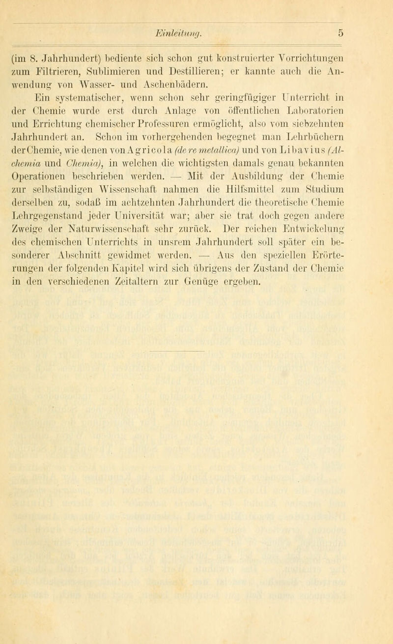 (im 8. Jahrhundert) bediente sich schon gut konstruierter Vorrichtungen zum Filtrieren, Sublimieren und Destillieren; er kannte auch die An- wendung- von Wasser- und Aschehbädern. Ein systematischer, wenn schon sehr geringfügiger Unterricht in der Chemie wurde erst durch Anlage von öffentlichen Laboratorien und Errichtung chemischer Professuren ermöglicht, also vom siebzehnten Jahrhundert an. Schon im vorhergehenden begegnet man Lehrbüchern der Chemie, wie denen von Agricola (de re mctallica) und von Libavius (Al- ehemia und Chemia), in welchen die wichtigsten damals genau bekannten Operationen beschrieben werden. — Mit der Ausbildung der Chemie zur selbständigen Wissenschaft nahmen die Hilfsmittel zum Studium derselben zu, sodaß im achtzehnten Jahrhundert die theoretische Chemie Lehrgegenstand jeder Universität war; aber sie trat doch gegen andere Zweige der Naturwissenschaft sehr zurück. Der reichen Entwicklung des chemischen Unterrichts in unsrem Jahrhundert soll später ein be- sonderer Abschnitt gewidmet werden. — Aus den speziellen Erörte- rungen der folgenden Kapitel wird sich übrigens der Zustand der Chemie in den verschiedenen Zeitaltern zur Genüge ergeben.