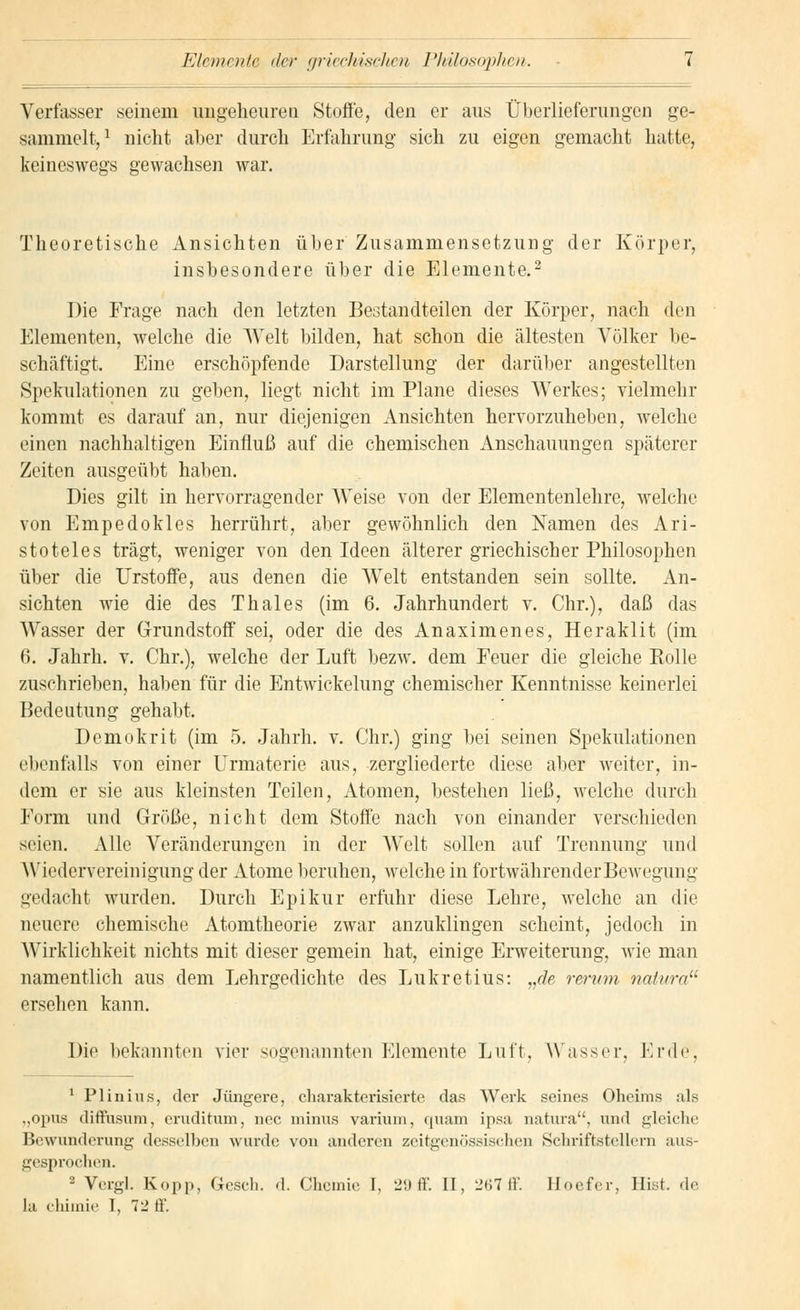 Elemente der griechischen Philosophen. Verfasser seinem ungeheuren Stoffe, den er aus Überlieferungen ge- sammelt,1 nicht aber durch Erfahrung sich zu eigen gemacht hatte, keineswegs gewachsen war. Theoretische Ansichten über Zusammensetzung der Körper, insbesondere über die Elemente.2 Die Frage nach den letzten Bestandteilen der Körper, nach den Elementen, welche die Welt bilden, hat schon die ältesten Völker be- schäftigt. Eine erschöpfende Darstellung der darüber angestellten Spekulationen zu geben, liegt nicht im Plane dieses Werkes; vielmehr kommt es darauf an, nur diejenigen Ansichten hervorzuheben, welche einen nachhaltigen Einfluß auf die chemischen Anschauungen späterer Zeiten ausgeübt haben. Dies gilt in hervorragender Weise von der Elementenlehre, welche von Empedokles herrührt, aber gewöhnlich den Namen des Ari- stoteles trägt, weniger von den Ideen älterer griechischer Philosophen über die Urstoffe, aus denen die Welt entstanden sein sollte. An- sichten wie die des Thaies (im 6. Jahrhundert v. Chr.), daß das Wasser der Grundstoff sei, oder die des Anaximenes, Heraklit (im 6. Jahrh. v. Chr.), welche der Luft bezw. dem Feuer die gleiche Rolle zuschrieben, haben für die Entwickelung chemischer Kenntnisse keinerlei Bedeutung gehabt. Demo kr it (im 5. Jahrh. v. Chr.) ging bei seinen Spekulationen ebenfalls von einer Urmaterie aus, zergliederte diese aber weiter, in- dem er sie aus kleinsten Teilen, Atomen, bestehen ließ, welche durch Form und Größe, nicht dem Stoffe nach von einander verschieden seien. Alle Veränderungen in der WTelt sollen auf Trennung und Wiedervereinigung der Atome beruhen, welche in fortwährender Bewegung gedacht wurden. Durch Epikur erfuhr diese Lehre, welche an die neuere chemische Atomtheorie zwar anzuklingen scheint, jedoch in Wirklichkeit nichts mit dieser gemein hat, einige Erweiterung, wie man namentlich aus dem Lehrgedichte des Lukretius: „de verum natura ersehen kann. Die bekannten vier sogenannten Elemente Luft, Wasser, Erde, 1 Plinius, der Jüngere, charakterisierte das Werk seines Oheims als „opus diffusum, cruditum, nee minus varium, quam ipsa natura, und gleiche Bewunderung desselben wurde von anderen zeitgenössischen Schriftstellern aus- gesprochen. 2 Vcrgl. Kopp, Gesch. d. Chemie I, 25) ff. II, 267ff Hoefcr, Hist. de hi chimie T, 72 ff.