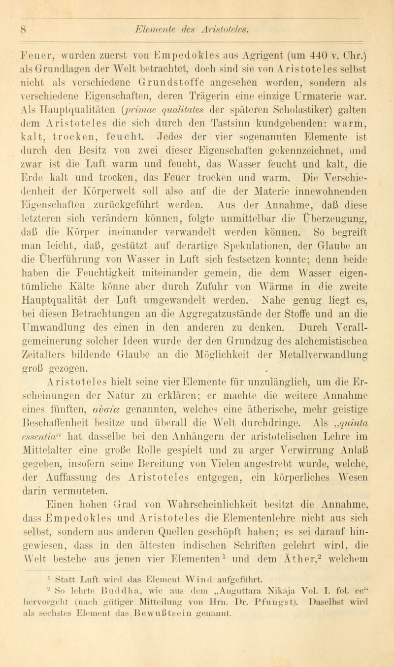 Elemente des Aristoteles. Feuer, wurden zuerst von Empedokles aus Agrigent (um 440 v. Chr.) als Grundlagen der AVeit betrachtet, doch sind sie von Aristoteles selbst nicht als verschiedene Grundstoffe angesehen worden, sondern als verschiedene Eigenschaften, deren Trägerin eine einzige Urmaterie war. Als Hauptqualitäten {primae qualitates der späteren Scholastiker) galten dem Aristoteles die sieh durch den Tastsinn kundgebenden: warm, kalt, trocken, feucht. Jedes der vier sogenannten Elemente ist durch eleu Besitz von zwei dieser Eigenschaften gekennzeichnet, und zwar ist die Luft warm und feucht, das Wasser feucht und kalt, die Erde kalt und trocken, das Feuer trocken und warm. Die Verschie- denheit der Kürperwelt soll also auf die der Materie innewohnenden Eigenschaften zurückgeführt werden. Aus der Annahme, daß diese letzteren sich verändern können, folgte unmittelbar die Überzeugung, daß die Körper ineinander verwandelt werden können. So begreift man leicht, daß, gestützt auf derartige Spekulationen, der Glaube an die Überführung von Wasser in Luft sich festsetzen konnte; denn beide haben die Feuchtigkeit miteinander gemein, die dem Wasser eigen- tümliche Kälte könne aber durch Zufuhr von Wärme in die zweite Hauptqualität der Luft umgewandelt werden.- Nahe genug liegt es, bei diesen Betrachtungen an die Aggregatzustände der Stoffe und an die Umwandlung des einen in den anderen zu denken. Durch Verall- gemeinerung solcher Ideen wurde der den Grundzug des alchemistischen Zeitalters bildende Glaube an die Möglichkeit der Metallverwandlung groß gezogen. Aristoteles hielt seine vier Elemente für unzulänglich, um die Er- scheinungen der Natur zu erklären; er machte die weitere Annahme eines fünften, ovata genannten, welches eine ätherische, mehr geistige Beschaffenheit besitze und überall die Welt durchdringe. Als „quinla essentia hat dasselbe bei den Anhängern der aristotelischen Lehre im Mittelalter eine große Rolle gespielt und zu arger Verwirrung Anlaß gegeben, insofern seine Bereitung von Vielen angestrebt wurde, welche, der Auffassung des Aristoteles entgegen, ein körperliches Wesen darin vermuteten. Einen hohen Grad von Wahrscheinlichkeit besitzt die Annahme, dass Empedokles und Aristoteles die Elementenlehre nicht aus sich selbst, sondern aus anderen Quellen geschöpft haben; es sei darauf hin- gewiesen, dass in den ältesten indischen Schriften gelehrt wird, die Welt bestehe aus jenen vier Elementen1 und dem Äther,2 welchem 1 Statt Luft wird das Element Wind aufgeführt. - Sn lehrte Buddha, wie aus dem „Anguttara Nikäja Vol. I. fol. ee hervorgeht (nach gütiger Mitteilung von Hrn. Dr. Pfungst). Daselbst wird als sechstes Element das Bewußtbein genannt.