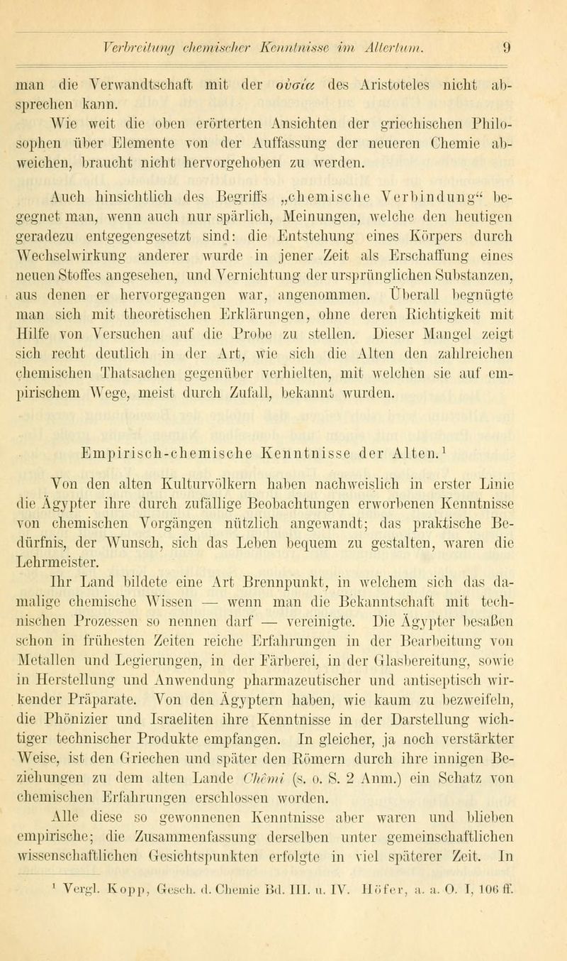 man die Verwandtschaft mit der obaia des Aristoteles nicht ab- sprechen kann. Wie weit die oben erörterten Ansichten der griechischen Philo- sophen über Elemente von der Auffassung- der neueren Chemie ab- weichen, braucht nicht hervorgehoben zu werden. Auch hinsichtlich des Begriffs „chemische Verl» in düng be- gegnet man, wenn auch nur spärlich, Meinungen, welche den heutigen geradezu entgegengesetzt sind: die Entstehung eines Körpers durch Wechselwirkung anderer wurde in jener Zeit als Erschaffung eines neuen Stoffes angesehen, und Vernichtung der ursprünglichen Substanzen, aus denen er hervorgegangen war, angenommen. Überall begnügte man sich mit theoretischen Erklärungen, ohne deren Richtigkeit mit Hilfe von Versuchen auf die Probe zu stellen. Dieser Mangel zeigt sich recht deutlich in der Art, wie sich die Alten den zahlreichen chemischen Ihatsachen gegenüber verhielten, mit welchen sie auf em- pirischem Wege, meist durch Zufall, bekannt wurden. Empirisch-chemische Kenntnisse der Alten.1 Von den alten Kulturvölkern haben nachweislich in erster Linie die Ägypter ihre durch zufällige Beobachtungen erworbenen Kenntnisse von chemischen Vorgängen nützlich angewandt; das praktische Be- dürfnis, der Wunsch, sich das Leben bequem zu gestalten, waren die Lehrmeister. Ihr Land bildete eine Art Brennpunkt, in welchem sich das da- malige chemische Wissen — wenn man die Bekanntschaft mit tech- nischen Prozessen so nennen darf — vereinigte. Die Ägypter besaßen schon in frühesten Zeiten reiche Erfahrungen in der Bearbeitung von Metallen und Legierungen, in der Färberei, in der Glasbereitung, sowie in Herstellung und Anwendung pharmazeutischer und antiseptisch wir- kender Präparate. Von den Ägyptern haben, wie kaum zu bezweifeln. die Phönizier und Israeliten ihre Kenntnisse in der Darstellung wich- tiger technischer Produkte empfangen. In gleicher, ja noch verstärkter Weise, ist den Griechen und später den Römern durch ihre innigen Be- ziehungen zu dem alten Lande Ghemi (s. o. S. 2 Anm.) ein Schatz von chemischer Erfahrungen erschlossen worden. Alle diese so gewonnenen Kenntnisse aber waren und blieben empirische; die Zusammenfassung derselben unter gemeinschaftlichen wissenschaftlichen Gesichtspunkten erfolgte in viel späterer Zeit. In 1 Vergl. Kopp, Gesch. «1. Chemie Bd. III. u. IV. Höfer, a. a. O. I, 106 ff.