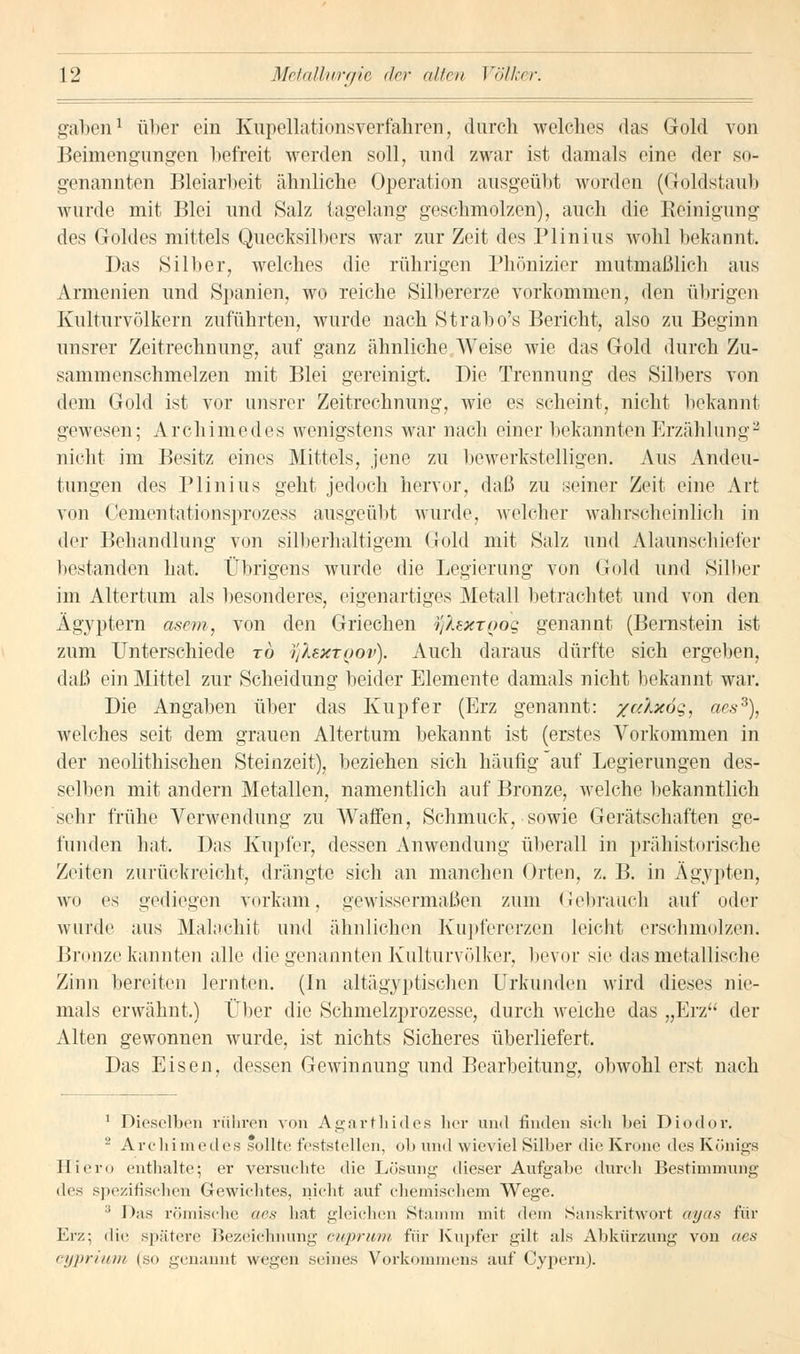 gaben1 über ein Kupellationsverfahren, durch welches das Gold von Beimengungen befreit werden soll, und zwar ist damals eine der so- genannten Bleiarbeit ähnliche Operation ausgeübt worden (Goldstaub wurde mit Blei und Salz tagelang geschmolzen), auch die Reinigung des Goldes mittels Quecksilbers war zur Zeit des Plinius wohl bekannt. Das »Silber, welches die rührigen Phönizier mutmaßlich aus Armenien und Spanien, wo reiche Silbererze vorkommen, den übrigen Kulturvölkern zuführten, wurde nach Strabo's Bericht, also zu Beginn unsrer Zeitrechnung, auf ganz ähnliche Weise wie das Gold durch Zu- sammenschmelzen mit Blei gereinigt. Die Trennung des Silbers von dem Gold ist vor unsrer Zeitrechnung, wie es scheint, nicht bekannt gewesen; Archimedes wenigstens war nach einer bekannten Erzählung2 nicht im Besitz eines Mittels, jene zu bewerkstelligen. Aus Andeu- tungen des Plinius geht jedoch hervor, daß zu seiner Zeit eine Art von Cementationsprozess ausgeübt wurde, welcher wahrscheinlich in der Behandlung von silberhaltigem Gold mit Salz und Alaunschieier bestanden hat. Übrigens wurde die Legierung von Gold und Silber im Altertum als besonderes, eigenartiges Metall betrachtet und von den Ägyptern asem, von den Griechen tfkexTQog genannt (Bernstein ist zum Unterschiede rö i'jlextQov). Auch daraus dürfte sich ergeben, daß ein Mittel zur Scheidung beider Elemente damals nicht bekannt war. Die Angaben über das Kupfer (Erz genannt: /a'Axög, aess), welches seit dem grauen Altertum bekannt ist (erstes Vorkommen in der neolithischen Steinzeit), beziehen sich häufig auf Legierungen des- selben mit andern Metallen, namentlich auf Bronze, welche bekanntlich sein- frühe Verwendung zu Waffen, Schmuck, sowie Gerätschaften ge- funden hat. Das Kupfer, dessen Anwendung überall in prähistorische Zeiten zurückreicht, drängte sich an manchen Orten, z. B. in Ägypten, wo es gediegen verkam, gewissermaßen zum Gebrauch auf oder wurde aus Malachit und ähnlichen Kupfererzen leicht erschmolzen. Bronze kannten alle die genannten Kulturvölker, bevor sie das metallische Zinn bereiten lernten. (In altägyptischen Urkunden wird dieses nie- mals erwähnt.) Über die Schmelzprozesse, durch weiche das „Erz*' der Alten gewonnen wurde, ist nichts Sicheres überliefert. Das Eisen, dessen Gewinnung und Bearbeitung, obwohl erst nach 1 Dieselben rühren von Agarfrhides her und finden sich bei Diodor. 2 Archimedes sollte feststellen, ob und wieviel Silber die Krone des Königs Hiero enthalte; er versuchte die Lösung dieser Aufgabe durch Bestimmung des spezifischen Gewichtes, nicht auf chemischem Wege. :i Das römische aes hat gleichen Stamm mit dem Sanskritwort ayas für Erz; die spätere Bezeichnung cuprwm für Kupfer gilt als Abkürzung von aes cyprium (so genannt wegen seines Vorkommens auf Cypern).