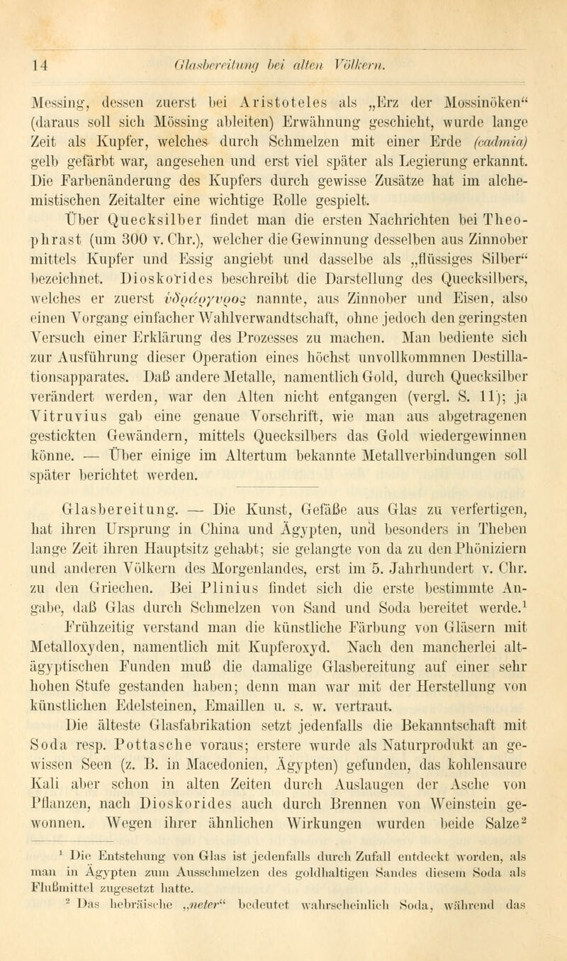 Messing, dessen zuerst bei Aristoteles als „Erz der MöBsinöken (daraus soll sich Mössing ableiten) Erwähnung geschieht, wurde lange Zeit als Kupfer, welches durch Schmelzen mit einer Erde faadmia) gelb gefärbt war, angesehen und erst viel später als Legierung erkannt. Die Farbenänderung des Kupfers durch gewisse Zusätze hat im alche- mistischen Zeitalter eine wichtige Rolle gespielt. Über Quecksilber findet man die ersten Nachrichten bei Theo- phrast (um 300 v.Chr.), welcher die Gewinnung desselben aus Zinnober mittels Kupfer und Essig angiebt und dasselbe als „flüssiges Silber bezeichnet. Dioskorides beschreibt die Darstellung des Quecksilbers, welches er zuerst i>()'odoyvooq nannte, aus Zinnober und Eisen, also einen Vorgang einfacher Wahlverwandtschaft, ohne jedoch den geringsten Versuch einer Erklärung des Prozesses zu machen. Man bediente sich zur Ausführung dieser Operation eines höchst unvollkommnen Destilla- tionsapparates. Daß andere Metalle, namentlich Gold, durch Quecksilber verändert werden, war den Alten nicht entgangen (vergl. S. 11); ja Vitruvius gab eine genaue Vorschrift, wie man aus abgetragenen gestickten Gewändern, mittels Quecksilbers das Gold wiedergewinnen könne. — Über einige im Altertum bekannte Metallverbindungen soll später berichtet werden. Glasbereitung. — Die Kunst, Gefäße aus Glas zu verfertigen, hat ihren Ursprung in China und Ägypten, uncl besonders in Theben lange Zeit ihren Hauptsitz gehabt; sie gelangte von da zu den Phöniziern und anderen Völkern des Morgenlandes, erst im 5. Jahrhundert v. Chr. zu den Griechen. Bei Plinius findet sich die erste bestimmte An- galte, daß Glas durch »Schmelzen von Sand und Soda bereitet werde.1 Frühzeitig verstand man die künstliche Färbung von Gläsern mit Metalloxyden, namentlich mit Kupferoxyd. Nach den mancherlei alt- ägyptischen Funden muß die damalige Glasbereitung auf einer sehr hohen Stufe gestanden haben; denn man war mit der Herstellung von künstlichen Edelsteinen, Emaillen u. s. w. vertraut. Die älteste Glasfabrikation setzt jedenfalls die Bekanntschaft mit Soda resp. Pottasche voraus; erstere wurde als Naturprodukt an ge- wissen Seen (z. B. in Macedonien, Ägypten) gefunden, das kohlensaure Kali aber schon in alten Zeiten durch Auslaugen der Asche von Pflanzen, nach Dioskorides auch durch Brennen von Weinstein ge- wonnen. Wegen ihrer ähnlichen Wirkungen wurden beide Salze2 1 Die Entstehung von Glas ist jedenfalls durch Zufall entdeckt worden, als man in Ägypten zum Ausschmelzen des goldhaltigen Sandes diesem Soda als Flußmittel zugesetzt hatte. 2 Das hebräische „neter bedeutet wahrscheinlich Soda, während das