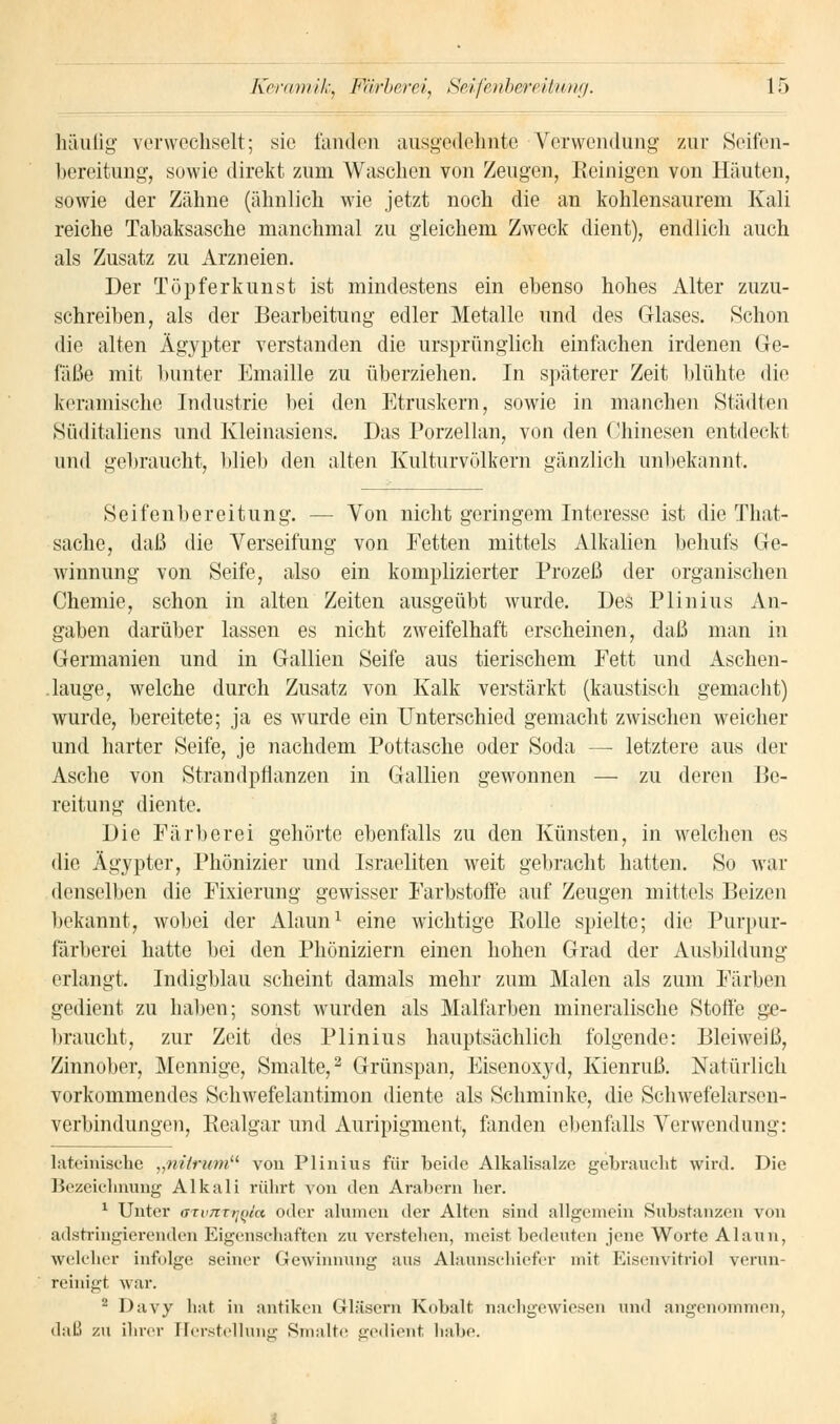 häufig verwechselt; sie landen ausgedehnte Verwendung zur Seifen- bereitung, sowie direkt zum Waschen von Zeugen, Reinigen von Häuten, sowie der Zähne (ähnlich wie jetzt noch die an kohlensaurem Kali reiche Tabaksasche manchmal zu gleichem Zweck dient), endlich auch als Zusatz zu Arzneien. Der Töpferkunst ist mindestens ein ebenso hohes Alter zuzu- schreiben, als der Bearbeitung edler Metalle und des Glases. Schon die alten Ägypter verstanden die ursprünglich einfachen irdenen Ge- fäße mit bunter Emaille zu überziehen. In späterer Zeit blühte die keramische Industrie bei den Etruskern, sowie in manchen Städten Süditaliens und Kleinasiens. Das Porzellan, von den Chinesen entdeckt und gebraucht, blieb den alten Kulturvölkern gänzlich unbekannt. Seifenbereitung. — Von nicht geringem Interesse ist die That- sache, daß die Verseifung von Fetten mittels Alkalien behufs Ge- winnung von Seife, also ein komplizierter Prozeß der organischen Chemie, schon in alten Zeiten ausgeübt wurde. Des Plinius An- gaben darüber lassen es nicht zweifelhaft erscheinen, daß man in Germanien und in Gallien Seife aus tierischem Fett und Aschen- .lauge, welche durch Zusatz von Kalk verstärkt (kaustisch gemacht) wurde, bereitete; ja es wurde ein Unterschied gemacht zwischen weicher und harter Seife, je nachdem Pottasche oder Soda —■ letztere aus der Asche von Strandpflanzen in Gallien gewonnen — zu deren Be- reitung diente. Die Färberei gehörte ebenfalls zu den Künsten, in welchen es die Ägypter, Phönizier und Israeliten weit gebracht hatten. So war denselben die Fixierung gewisser Farbstoffe auf Zeugen mittels Beizen bekannt, wobei der Alaun1 eine wichtige Bolle spielte; die Purpur- färberei hatte bei den Phöniziern einen hohen Grad der Ausbildung erlangt. Indigblau scheint damals mehr zum Malen als zum Färben gedient zu haben; sonst wurden als Malfarben mineralische Stoffe ge- braucht, zur Zeit des Plinius hauptsächlich folgende: Bleiweiß, Zinnober, Mennige, Smalte,2 Grünspan, Eisenoxyd, Kienruß. Natürlich vorkommendes Schwefelantimon diente als Schminke, die Schwefelarsen- verbindungen, Realgar und Auripigment, fanden ebenfalls Verwendung: lateinische „nitnem von Plinius für beide Alkalisalze gebraucht wird. Die Bezeichnung Alkali rührt von den Arabern her. 1 Unter aTimTtj(i/a oder aluinen der Alten sind allgemein Substanzen von adstringierenden Eigenschaften zu verstehen, meist bedeuten jene Worte Alaun, welcher infolge seiner Gewinnung aus Alaunschiefer mit Eisenvitriol verun- reinigt war. 2 Davy hat in antiken Gläsern Kobalt nachgewiesen und angenommen, daß zu ihrer Herstellung Smalte gedient habe.