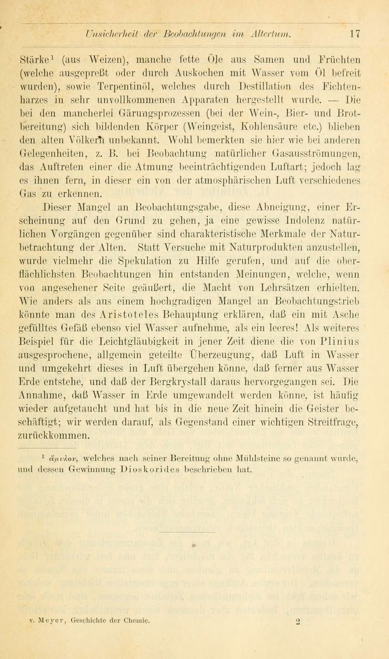 Stärke1 (aus Weizen), manche fette Öle aus Samen und Früchten (welche ausgepreßt oder durch Auskochen mit Wasser vom öl befreit wurden), sowie Terpentinöl, welches durch Destillation des Fichten- harzes in sehr unvollkommenen Apparaten hergestellt wurde. — Die bei den mancherlei Gärungsprozessen (bei der Wein-, Bier- und Brot- b*ereitung) sieh bildenden Körper (Weingeist, Kohlensäure etc.) blichen den alten Völkern unbekannt. Wohl bemerkten sie hier wie bei anderen Gelegenheiten, z. B. bei Beobachtung natürlicher Gasausströmungen, das Auftreten einer die Atmung beeinträchtigenden Luftart; jedoch lag es ihnen fern, in dieser ein von der atmosphärischen Luft verschiedenes (Jas zu erkennen. Dieser Mangel an Beobachtungsgabe, diese Abneigung, einer Er- scheinung auf den Grund zu gehen, ja eine gewisse Indolenz natür- lichen Vorgängen gegenüber sind charakteristische Merkmale der Natur- betrachtung der Alten. Statt Versuche mit Naturprodukten anzustellen, wurde vielmehr die Spekulation zu Hilfe gerufen, und auf die ober- flächlichsten Beobachtungen hin entstanden Meinungen, welche, wenn von angesehener Seite geäußert, die Macht von Lehrsätzen erhielten. Wie anders als aus einem hochgradigen Mangel an Beobachtungstrieb könnte man des Aristoteles Behauptung erklären, dal.) ein mit Asche gefülltes Gefäß ehenso viel Wasser aufnehme, als ein leeres! Als weiteres Beispiel für die Leichtgläubigkeit in jener Zeit diene die von Pliniüs ausgesprochene, allgemein geteilte Überzeugung, daß Luft in Wasser und umgekehrt dieses in Luft übergehen könne, daß ferner aus Wasser Erde entstehe, und daß der Bergkrystall daraus hervorgegangen sei. Die Annahme, daß Wasser in Erde umgewandelt werden könne, ist häufig wieder aufgetaucht und hat las in die neue Zeit hinein die Geister be- schäftigt; wir werden darauf, als Gegenstand einer wichtigen Streitfrage, zurückkommen. 1 äfiidov, welches nach seiner Bereitung ohne Mühlsteine so genannt wurde, und dessen Gewinnung Diosko-rid.es beschrieben hat. v. Meyer, Geschichte der Chemie,