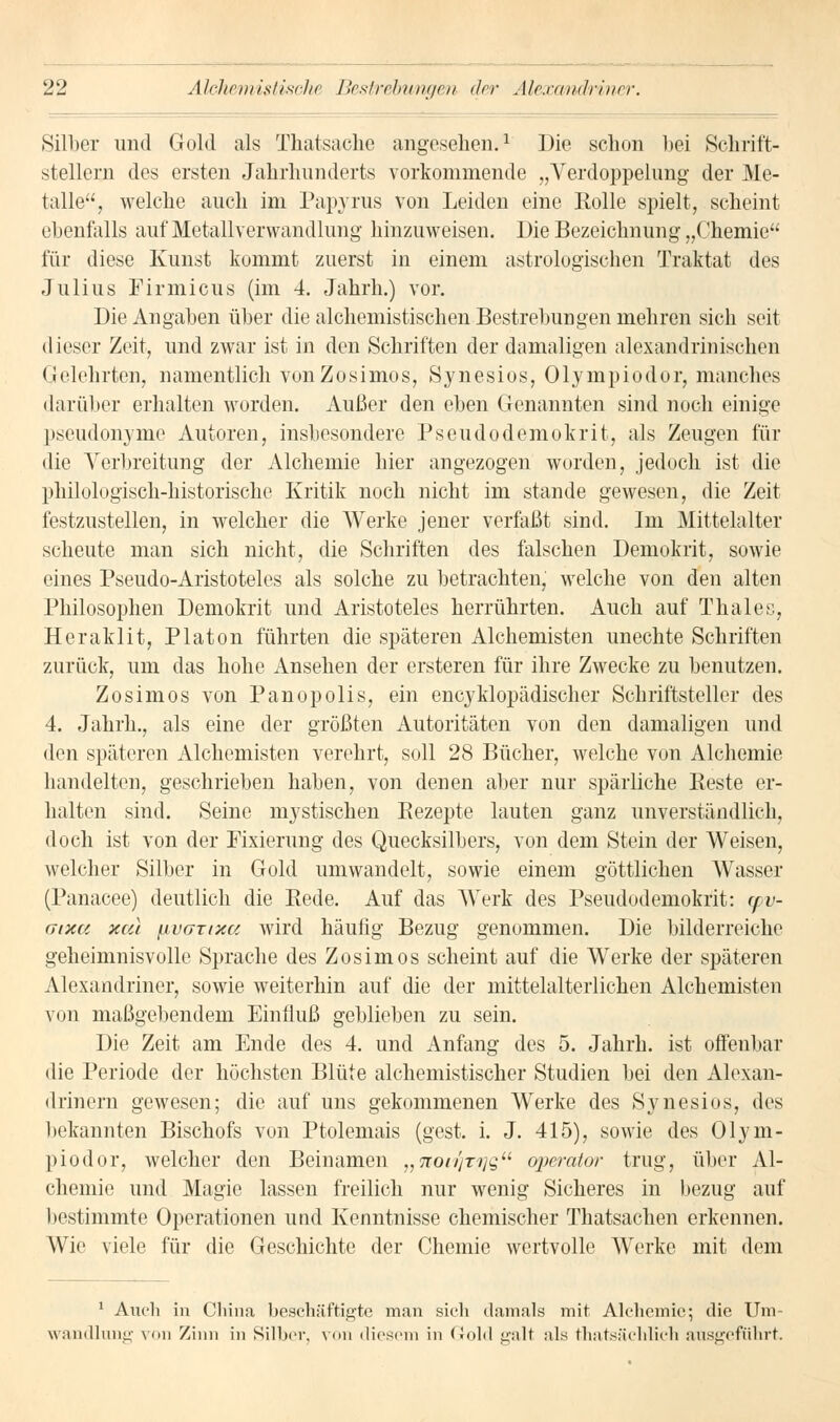 Silber und Gold als Thatsaehe angesehen.1 Die schon hei Schrift- stellern des ersten Jahrhunderts vorkommende „Verdoppelung der Me- talle, welche auch im Papyrus von Leiden eine Rolle spielt, scheint ebenfalls auf Metallverwandlung hinzuweisen. Die Bezeichnung „Chemie für diese Kunst kommt zuerst in einem astrologischen Traktat des Julius Firmicus (im 4. Jahrh.) vor. Die Angaben über die alchemistischen Bestrebungen mehren sich seit dieser Zeit, und zwar ist in den Schriften der damaligen alexandrinischen Gelehrten, namentlich vonZosimos, Synesios, Olympiodor, manches darüber erhalten worden. Außer den eben Genannten sind noch einige Pseudonyme Autoren, insbesondere Pseudodemokrit, als Zeugen für die Verbreitung der Alchemie hier angezogen wurden, jedoch ist die philologisch-historische Kritik noch nicht im stände gewesen, die Zeit festzustellen, in welcher die Werke jener verfaßt sind. Im Mittelalter scheute man sich nicht, die Schriften des falschen Demokrit, sowie eines Pseudo-Aristoteles als solche zu betrachten, welche von den alten Philosophen Demokrit und Aristoteles herrührten. Auch auf Thaies, Heraklit, Piaton führten die späteren Alchemisten unechte Schriften zurück, um das hohe Ansehen der ersteren für ihre Zwecke zu benutzen. Zosimos von Panopolis, ein encyklopädischer Schriftsteller des 4. Jahrh., als eine der größten Autoritäten von den damaligen und den späteren Alchemisten verehrt, soll 28 Bücher, welche von Alchemie handelten, geschrieben haben, von denen aber nur spärliche Reste er- halten sind. Seine mystischen Rezepte lauten ganz unverständlich, doch ist von der Fixierung des Quecksilbers, von dem Stein der Weisen, welcher Silber in Gold umwandelt, sowie einem göttlichen Wasser (Panacee) deutlich die Rede. Auf das Werk des Pseudodemokrit: yv- gixu xcu \ivaxixu wird häufig Bezug genommen. Die bilderreiche geheimnisvolle Sprache des Zosimos scheint auf die Werke der späteren Alexandriner, sowie weiterhin auf die der mittelalterlichen Alchemisten von maßgebendem Einfluß geblieben zu sein. Die Zeit am Ende des 4. und Anfang des 5. Jahrh. ist offenbar die Periode der höchsten Blüte alchemistischer Studien bei den Alexan- drinern gewesen; die auf uns gekommenen Werke des Synesios, des bekannten Bischofs von Ptolemais (gest. i. J. 415), sowie des Olym- piodor, welcher den Beinamen „noitfTijg Operator trug, über Al- chemie und Magie lassen freilich nur wenig Sicheres in bezug auf bestimmte Operationen und Kenntnisse chemischer Thatsachen erkennen. Wie viele für die Geschichte der Chemie wertvolle Werke mit dem 1 Auch in China beschäftigte man sich damals mit Alchemie; die Um- wandlung von Zinn in Silber, von diesem in Gold galt als thatsäclilicli ausgeführt.