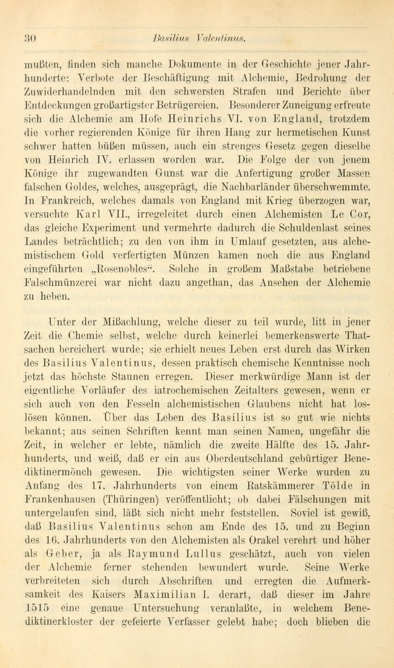 mußten, finden sich manche Dokumente in der Geschichte jener Jahr- hunderte: Verbote der Beschäftigung mit Alchemie, Bedrohung der Zuwiderhandelnden mit den schwersten Strafen und Berichte über Entdeckungen großartigster Betrügereien. Besonderer Zuneigung erfreute sich die Alchemie am Hofe Heinrichs VI. von England, trotzdem die vorher regierenden Könige für ihren Hang zur hermetischen Kunst schwer hatten büßen müssen, auch ein strenges Gesetz gegen dieselbe von Heinrich IV. erlassen worden war. Die Folge der von jenem Könige ihr zugewandten Gunst war die Anfertigung großer Massen falschen Goldes, welches, ausgeprägt, die Nachbarländer überschwemmte. In Frankreich, welches damals von England mit Krieg überzogen war, versuchte Karl VII., irregeleitet durch einen Alchemisten Le Cor, das gleiche Experiment und vermehrte dadurch die Schuldenlast seines Landes beträchtlich; zu den von ihm in Umlauf gesetzten, aus alche- mistischem Gold verfertigten Münzen kamen noch die aus England eingeführten „Rosenobles. Solche in großem Maßstabe betriebene Falschmünzerei war nicht dazu angethan, das Ansehen der Alchemie zu heben. Unter der Mißachlung, welche dieser zu teil wurde, litt in jener Zeit die Chemie selbst, welche durch keinerlei bemerkenswerte That- sachen bereichert wurde; sie erhielt neues Leben erst durch das Wirken des Basilius Valentinus, dessen praktisch chemische Kenntnisse noch jetzt das höchste Staunen erregen. Dieser merkwürdige Mann ist der eigentliche Vorläufer des iatrochemischen Zeitalters gewesen, wenn er sich auch von den Fesseln alchemistischen Glaubens nicht hat los- lösen können. Über das Leben des Basilius ist so gut wie nichts bekannt; aus seinen Schriften kennt man seinen Namen, ungefähr die Zeit, in welcher er lebte, nämlich die zweite Hälfte des 15. Jahr- hunderts, und weiß, daß er ein aus Oberdeutschland gebürtiger Bene- diktinermönch gewesen. Die wichtigsten seiner Werke wurden zu Anfang des 17. Jahrhunderts von einem Batskämmerer Tölde in Frankenhausen (Thüringen) veröffentlicht; ob dabei Fälschungen mit untergelaufen sind, läßt sich nicht mehr feststellen. Soviel ist gewiß, daß Basilius Valentinus schon am Ende des 15. und zu Beginn des 16. Jahrhunderts von den Alchemisten als Orakel verehrt und höher als Geber, ja als Raymund Lullus geschätzt, auch von vielen der Alchemie ferner stehenden bewundert wurde. Seine Werke verbreiteten sich durch Abschriften und erregten die Aufmerk- samkeit des Kaisers Maximilian I. derart, daß dieser im Jahre 1515 eine genaue Untersuchung veranlaßt^, in welchem Bene- diktinerkloster der gefeierte Verfasser gelebt habe; doch blieben die