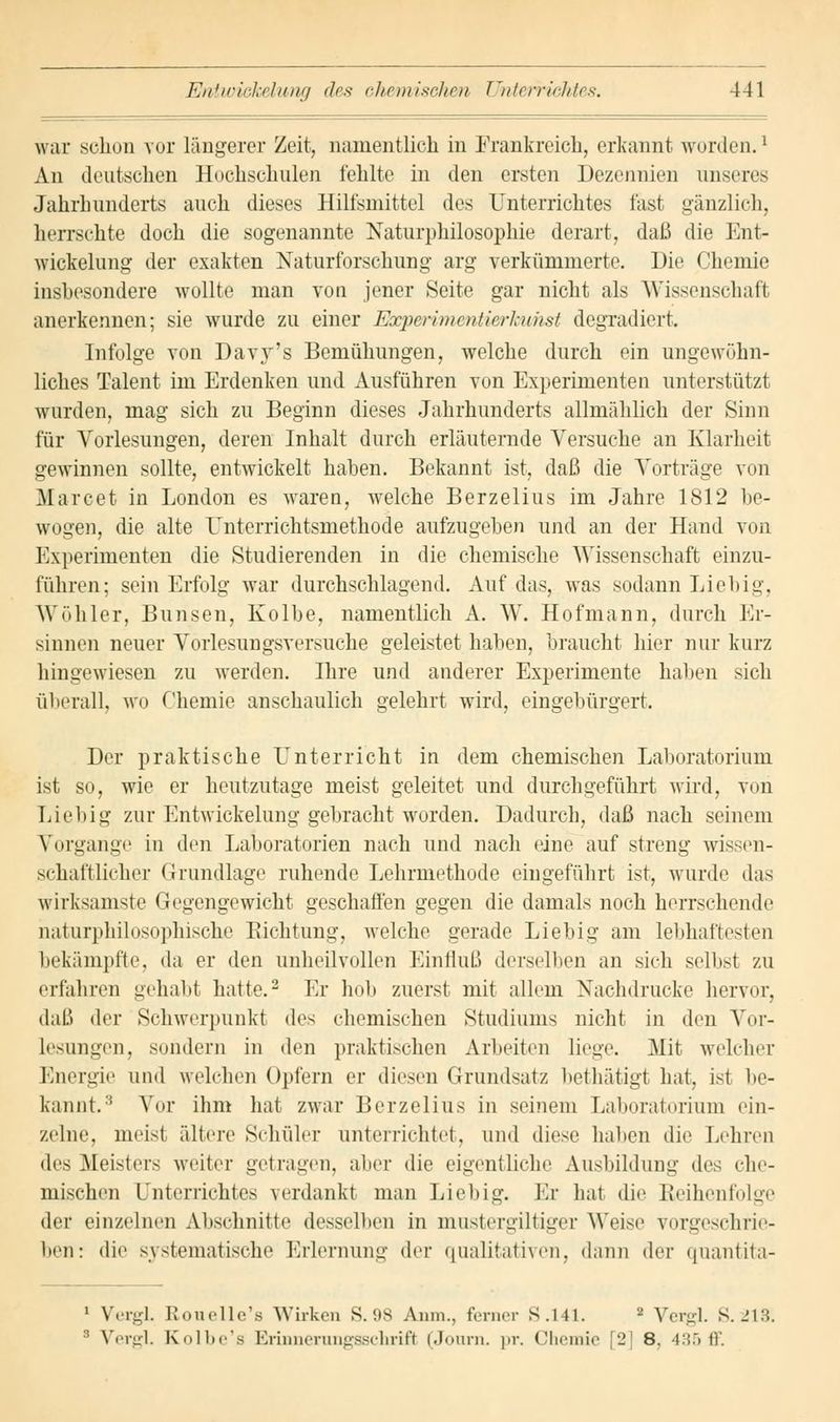 war schon vor längerer Zeit, namentlich in Frankreich, erkannt worden.x An deutschen Hochschulen fehlte in den ersten Dezennien unseres Jahrhunderts auch dieses Hilfsmittel des Unterrichtes fast gänzlich, herrschte doch die sogenannte Naturphilosophie derart, daß die Ent- wicklung der exakten Naturforschung arg verkümmerte. Uie Chemie insbesondere wollte man von jener Seite gar nicht als Wissenschaft anerkennen; sie wurde zu einer Experimentierlmhst degradiert. Infolge von Davy's Bemühungen, welche durch ein ungewöhn- liches Talent im Erdenken und Ausführen von Experimenten unterstützt wurden, mag sich zu Beginn dieses Jahrhunderts allmählich der Sinn für Vorlesungen, deren Inhalt durch erläuternde Versuche an Klarheit gewinnen sollte, entwickelt haben. Bekannt ist, daß die Vorträge von Marcet in London es waren, welche Berzelius im Jahre 1812 be- wogen, die alte Unterrichtsmethode aufzugeben und an der Hand von Experimenten die Studierenden in die chemische Wissenschaft einzu- führen; sein Erfolg war durchschlagend. Auf das, was sodann Lieb ig, Wöhler, Bimsen, Kolbe, namentlich A. W. Hof mann, durch Er- sinnen neuer Vorlesungsversuche geleistet haben, braucht hier nur kurz hingewiesen zu werden. Hire und anderer Experimente haben sich überall, wo Chemie anschaulich gelehrt wird, eingebürgert. Der praktische Unterricht in dem chemischen Laboratorium ist so, wie er heutzutage meist geleitet und durchgeführt wird, von Liebig zur Entwickelung gebracht worden. Dadurch, daß nach seinem Vorgange in den Laboratorien nach und nach eine auf streng wissen- schaftlicher Grundlage ruhende Lehrmethode eingeführt ist, wurde das wirksamste Gegengewicht geschaffen gegen die damals noch herrsehende naturphilosophische Richtung, welche gerade Liebig am lebhaftesten bekämpfte, da er den unheilvollen Einfluß derselben an sieh seihst zu erfahren gehabt hatte.2 Er hob zuerst mit allem Nachdrucke hervor, daß der Schwerpunkt des chemischen Studiums nicht in den Vor- lesungen, sondern in den praktischen Arbeiten liege. Mit welcher Energie und welchen Opfern er diesen Grundsatz bethätigt hat, ist be- kannt.8 Vor ihm hat zwar Berzelius in seinem Laboratorium ein- zelne, meist ältere Schüler unterrichtet, und diese haben die Lehren des Meisters weiter getragen, aber die eigentliche Ausbildung des che- mischen Unterrichtes verdankt man Liebig. Er hat die Reihenfolge der einzelnen Abschnitte desselben in mustergiltiger Weise vorgeschrie- ben: die systematische Erlernung der qualitativen, dann der quantita- 1 Vergl. ßouelle's Wirken S. 98 Anm., ferner S .141. - Vergl. s. 213; : Vergl. Kolbe's Ebinnerungsschrifl (Journ. pr. Chemie [2] 8. 435 ff.