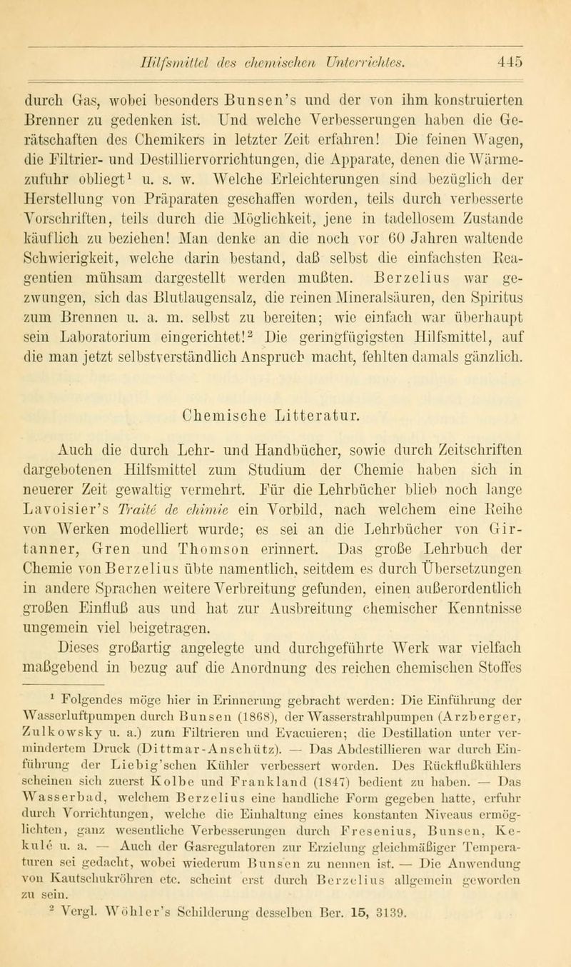durch Gas, wobei besonders Bunsen's und der von ihm konstruierten Brenner zu gedenken ist. und welche Verbesserungen haben die Ge- rätschaften des Chemikers in letzter Zeit erfahren! Die feinen Wagen, die Filtrier- und Destüliervomchtungen, die Apparate, denen die Wärme- zufuhr obliegt1 u. s. w. Welche Erleichterungen sind bezüglich der Herstellung von Präparaten geschaffen worden, teils durch verbesserte Vorschriften, teils durch die Möglichkeit, jene in tadellosem Zustande käut lieh zu beziehen! Man denke an die noch vor (JO Jahren waltende Schwierigkeit, welche darin bestand, daß selbst die einfachsten Rea- gan tien mühsam dargestellt werden mußten. Berzelius war ge- zwungen, sich das Blutlaugensalz, die reinen Mineralsäuren, den Spiritus zum Brennen u. a. m. selbst zu bereiten; wie einfach war überhaupt sein Laboratorium eingerichtet!3 Die geringfügigsten Hilfsmittel, auf die man jetzt selbstverständlich Anspruch macht, fehlten damals gänzlich. Chemische Litteratur. Auch die durch Lehr- und Handbücher, sowie durch Zeitschriften dargebotenen Hilfsmittel zum Studium der Chemie haben sich in neuerer Zeit gewaltig vermehrt. Für die Lehrbücher blieb noch lange Lavoisier's Traue de chimie ein Vorbild, nach welchem eine Reihe von Werken modelliert wurde; es sei an die Lehrbücher von Gir- tanner, Gren und Thomson erinnert. Das große Lehrbuch der Chemie von Berzelius übte namentlich, seitdem es durch Übersetzungen in andere Sprachen weitere Verbreitung gefunden, einen außerordentlich großen Einfluß aus und hat zur Ausbreitung chemischer Kenntnisse ungemein viel beigetragen. Dieses großartig angelegte und durchgeführte Werk war vielfach maßgebend in bezug auf die Anordnung des reichen chemischen St oIIes 1 Folgendes möge hier in Erinnerung gebracht werden: Die Einführung der Wasserluftpumpen durch Bunsen (1868), der Wasserstrahlpumpen (Arzberger, Zulkowsky u. a.) zum Filtrieren und Kvacuieren; die Destillation unter ver- mindertem Druck (Dittmar-Anschütz). — Das Abdestillieren war durch Ein- führung der Liebig'sehen Kühler verbessert wurden. Des Rückflußkühlers scheinen sich zuerst Kolbe und Frankland (1817) bedient zu haben. — Das Wasserbad, welchem Berzelius eine handliche Form gegeben hatte, erfuhr durch Vorrichtungen, welche die Einhaltung eines konstanten Niveaus ermög- lichten, ganz wesentliche Verbesserungen durch Fresenius, Bunsen, K.e- kule u. a. - Auch der Gasregidatoren zur Erzielung gleichmäßiger Tempera- turen sei gedacht, wobei wiederum Bunsen zu nennen ist.— Die Anwendung von Kautschukröhren etc. scheint erst durch Berzelius allgemein geworden zu sein. '-' Vergl Wöhler's Schilderung desselben Ber. 15, 3139.