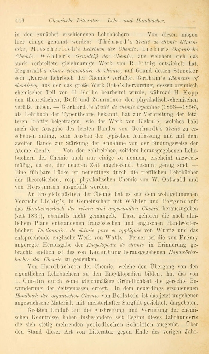 in den zunächst erschienenen Lehrbüchern. — Von diesen mögen hier einige genannt werden: Thenard's Traue de chimie iUmen- taire, Mi ts eher lieh's Lehrbuch der Chemie, Liebig's Organische Chemie, Wöhler's Grundriß der Chemie, ans welchem sieh das stark verbreitete gleichnamige Werk von E. Fittig entwickelt hat, Regnault's Cours elementaire de chimie, auf Grund dessen »Strecker sein „Kurzes Lehrbuch der Chemie verfaßte, Graham's Elements of chemistry, aus der das große Werk Otto's hervorging, dessen organisch chemischer Teil von H. Kolbe bearbeitet wurde, während H. Kopp den theoretischen, Buff und Zamminer den physikalisch-chemischen verfaßt haben. — Gerhardt's Traue de chimie organique (1853—1856), als Lehrbuch der Typentheorie bekannt, hat zur Verbreitung der letz- teren kräftig beigetragen, wie das Werk von Kekule, welches bald nach der Ausgabe des letzten Bandes von Gerhardt's Traue zu er- scheinen anfing, zum Ausbau der typischen Auffassung und mit dem zweiten Bande zur Stärkung der Annahme von der Bindungsweise der Atome diente. — Von den zahlreichen, seitdem herausgegebenen Lehr- büchern der Chemie auch nur einige zu nennen, erscheint unzweck- mäßig, da sie, der neueren Zeit angehörend, bekannt genug sind. — Eine fühlbare Lücke ist neuerdings durch die trefflichen Lehrbücher der theoretischen, resp. physikalischen Chemie von W. Ostwald und von Horstmann ausgefüllt worden. An Encyklopädien der Chemie hat es seit dem wohlgelungenen Versuche Liebig's, in Gemeinschaft mit Wo hier und Poggendorff das Handwörterbuch der reinen und angewandten Chemie herauszugeben (seit 1837), ebenfalls nicht gemangelt. Dazu gehören die nach ähn- lichem Plane entstandenen französischen und englischen Handwörter- bücher: Dictionnaire de chimie pure et appliquee von Wurtz und das entsprechende englische Werk von Watts. Ferner sei die von Fremy angeregte Herausgabe der Encyclopedie de chimie in Erinnerung ge- bracht; endlich ist des von Ladenburg herausgegebenen Handwörter- buches der Chemie zu gedenken. Von Handbüchern der Chemie, welche den Übergang von den eigentlichen Lehrbüchern zu den Encyklopädien bilden, hat das von L. Gmelin durch seine gleichmäßige Gründlichkeit die gerechte Be- wunderung der Zeitgenossen erregt. In dem neuerdings erschienenen Handbuch der organischen Chemie von Beilstein ist das jetzt ungeheuer angewachsene Material, mit meisterhafter Sorgfalt gesichtet, dargeboten. Grüßten Einfluß auf die Ausbreitung und Vertiefung der chemi- schen Kenntnisse halten insbesondere seit Beginn dieses Jahrhunderts die sich stetig mehrenden periodischen Schriften ausgeübt. Über den Stand dieser Art von Litteratur gegen Ende des vorigen Jahr-