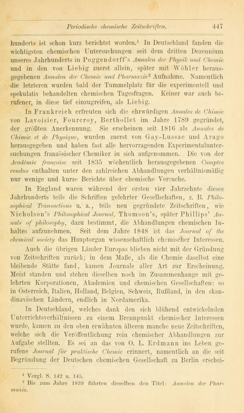 hunderte ist schon kurz berichtet worden.1 In Deutschland fanden die wichtigsten chemischen Untersuchungen seit dem dritten Dezennium unseres Jahrhunderts in Poggendorff's Annalen der Physik und Chemie und in den von Liehig zuerst allein, später mit Wühler heraus- gegebenen Annalen der Chemie und Pharmazie2 Aufnahme. Namentlich die letzteren wurden bald der Tummelplatz für die experimentell und spekulativ behandelten chemischen Tagesfragen. Keiner war auch be- rufener, in diese tief einzugreifen, als Lieb ig. In Frankreich erfreuten sich die ehrwürdigen Annales de Chvmie von Lavoisier, Fourcroy, Berthollet im Jahre 1789 gegründet, der grüßten Anerkennung. Sie erscheinen seit 1816 als Annales de Chimie et de Physique, wurden zuerst von Gay-Lussac und Arago herausgegeben und haben fast alle hervorragenden Experimentalunter- suchungen französischer Chemiker in sich aufgenommen. Die von der Academie francaise seit 1835 wöchentlich herausgegebenen Comptes rendus enthalten unter den zahlreichen Abhandlungen verhältnismäßig nur wenige und kurze Berichte über chemische Versuche. In England waren während der ersten vier Jahrzehnte dieses Jahrhunderts teils die Schriften gelehrter Gesellschaften, z. B. Philo- sophical Transaetions u. a., teils neu gegründete Zeitschriften, wie Nicholson's Philosophical Journal, Thomson's, später Phillips' An- nais of philosophy, dazu bestimmt, die Alihandlungen chemischen In- haltes aufzunehmen. Seit dem Jahre 1848 ist das Journal of the chemical society das Hauptorgan wissenschaftlich chemischer Interessen. Auch die übrigen Länder Europas blieben nicht mit der Gründung von Zeitschriften zurück; in dem Maße, als die Chemie daselbst eine bleibende Stätte fand, kamen Journale aller Art zur Erscheinung. Meist standen und stehen dieselben noch im Zusammenhange mit ge- lehrten Korporationen, Akademien und chemischen Gesellschaften: so in Österreich, Italien, Holland, Belgien, Schweiz, Rußland, in den skan- dinavischen Ländern, endlich in Nordamerika. In Deutschland, welches dank den sich blühend entwickelnden 1 nterrichtsverhältnissen zu einem Brennpunkt chemischer Interessen wurde, kamen zu den oben erwähnten älteren manche neue Zeitschriften, welche sich die Veröffentlichung rein chemischer Abhandlungen zur Aufgabe stellten. Es sei an das von 0. L. Erdmann ins Leben ge- rufene Journal für praktische Chemie erinnert, namentlich an die seil Begründung der Deutschen chemischen Gesellschaft zu Berlin erschei- 1 Vergl. S. L42 u. 1 15. 8 Bis zum Jahre 1839 führten dieselben den Titel: Annalen der Phar~ maxie.