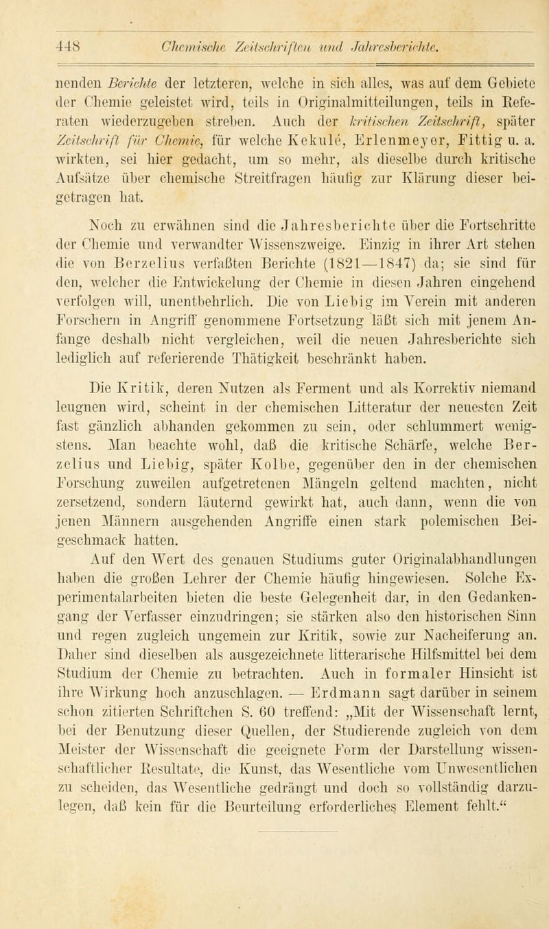 nenden Berichte der letzteren, welche in sich alles, was auf dem GeMete der Chemie geleistet wird, teils in Originalmitteilungen, teils in Refe- raten wiederzugeben streben. Auch der kritischen Zeitschrift, später Zeitschrift für Chemie, für welche Kekule, Erlenmeyer, Fittig u. a. wirkten, sei hier gedacht, um so mehr, als dieselbe durch kritische Aufsätze über chemische Streitfragen häufig zur Klärung dieser bei- getragen bat. Noch zu erwähnen sind die Jahresberichte über die Fortschritte der Chemie und verwandter Wissenszweige. Einzig in ihrer Art stehen die von Berzelius verfaßten Berichte (1821—1847) da; sie sind für den, welcher die Entwickelung der Chemie in diesen Jahren eingehend verfolgen will, unentbehrlich. Die von Liebig im Verein mit anderen Forschern in Angriff genommene Fortsetzung läßt sich mit jenem An- fange deshalb nicht vergleichen, weil die neuen Jahresberichte sich lediglich auf referierende Thätigkeit beschränkt haben. Die Kritik, deren Nutzen als Ferment und als Korrektiv niemand leugnen wird, scheint in der chemischen Litteratur der neuesten Zeit fast gänzlich abhanden gekommen zu sein, oder schlummert wenig- stens. Man beachte wohl, daß die kritische Schärfe, welche Ber- zelius und Liebig, später Kolbe, gegenüber den in der chemischen Forschung zuweilen aufgetretenen Mängeln geltend machten, nicht zersetzend, sondern läuternd gewirkt hat, auch dann, wenn die von jenen Männern ausgehenden Angriffe einen stark polemischen Bei- geschmack hatten. Auf den Wert des genauen Studiums guter Originalabhandlungen haben die großen Lehrer der Chemie häufig hingewiesen. Solche Ex- perimentalarbeiten bieten die beste Gelegenheit dar, in den Gedanken- gang der Verfasser einzudringen; sie stärken also den historischen Sinn und regen zugleich ungemein zur Kritik, sowie zur Nacheiferung an. Daher sind dieselben als ausgezeichnete litterarische Hilfsmittel bei dem Studium der Chemie zu betrachten. Auch in formaler Hinsicht ist ihre Wirkung hoch anzuschlagen. — Erdmann sagt darüber in seinem schon zitierten Schriftchen S. 60 treffend: „Mit der Wissenschaft lernt, bei der Benutzung dieser Quellen, der Studierende zugleich von dem Meister der Wissenschaft die geeignete Form der Darstellung wissen- schaftlicher Resultate, die Kunst, das Wesentliche vom Unwesentlichen zu scheiden, das Wesentliche gedrängt und doch so vollständig darzu- legen, daß kein für die Beurteilung erforderliches Element fehlt.