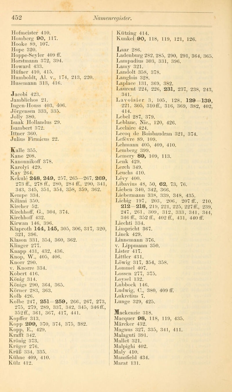 Hofmeister 410. Homberg 90, 117. Hooke 89, 107. Hope 320. Hoppe-Seyler 409 ff. Horstmann 372, 394. Howard 433. Hüfner 410, 415. Humboldt, AI. v., 174, 213, 220. Husemann 313, 416. Jacobi 423. Jamblichos 21. Ingen-Houss 403, 406. Jörgensen 333, 335. Jolly 380. Isaak Hollandus 29. Isambert 372. Ittner 360. Julius Firmicus 22. Kalle 355. Kane 208. Kanonnikoff 378. Karolyi 429. Kay 264. Kekule 248, 249, 257, 265—267, 269, 273 ff., 278 ff, 280, 284 ff, 290, 341, 343, 345, 351, 354, 358, 359, 362. Kempe 334. Kiliani 350. Kircher 52. Kirchhoff, G., 304, 374. Kirchhoff 432. Kirwan 146, 396. Klaproth 144, 145, 305, 306, 317, 320, 321, 396. Klason 331, 354, 360, 362. Klinger 277. Knapp 431, 432, 436. Knop, W., 405, 406. Knorr 290. v. Knorre 334. Kobert 416. König 314. Königs 290, 364, 365. Körner 283, 363. Kolb 426. Kolbe 247, 251-259, 266, 267, 273, 275, 279, 289, 337, 342, 345, 346 ff, 352ff, 361, 367, 417, 441. Kopffer 313. Kopp 299, 370, 374, 375, 382. Kopp, E., 429. Krafft 342. Krönig 373. Krüger 276. Krüß 334, 335. Kühne 409, 410. Külz 412. Kützing 414. Kunker 90, 118, 119, 121, 126. Laar 286. Ladenburg 282, 285, 290, 291, 364, 365. Lampadius 303, 331, 396. Lamy 321. Landolt 358, 378. Langlois 328. Laplace 131, 369, 382. Laurent 224, 226, 231, 237, 238, 243, 341. Lavoisier 3, 105, 128, 129—139, 221, 305, 310ff, 316, 369, 382, 402, 414. Lebel 287, 379. Leblanc, Nie, 120, 426. Leclaire 424. Lecoq de Boisbaudran 321, 374. Lefevre 89, 109. Lehmann 405, 409, 410. Lemberg 399. Lemery 89, 109, 113. Lenk 429. Lerch 349. Leuchs 410. Levy 400. Libavius 48, 50, 62, 73, 76. Lieben 340, 342, 366. Liebermann 338, 339, 348, 435. Liebig 197, 203, 206, 207 ff, 210, 212—218, 219, 221, 225, 227 ff., 239, 247, 261, 309, 312, 333, 341, 344, 346 ff., 352 ff, 402 ff, 431, 440 ff. Liechti 334. Limpricht 367. Linck 429. Linnemann 376. v. Lippmann 350. Lister 417. Littler 431. Löwig 317, 354, 358. Lommel 407. Lossen 277, 375. Loysel 132. Lubbock 146. Ludwig, C, 380, 409 ff. Lukretius 7. Lunge 329, 425. Mackenzie 318. Macquer 98, 118, 119, 435. Märcker 432. Magnus 327, 335, 341, 411. Malaguti 391. Mallet 321. Malpighi 402. Maly 410. Mansfield 434. Marat 131.