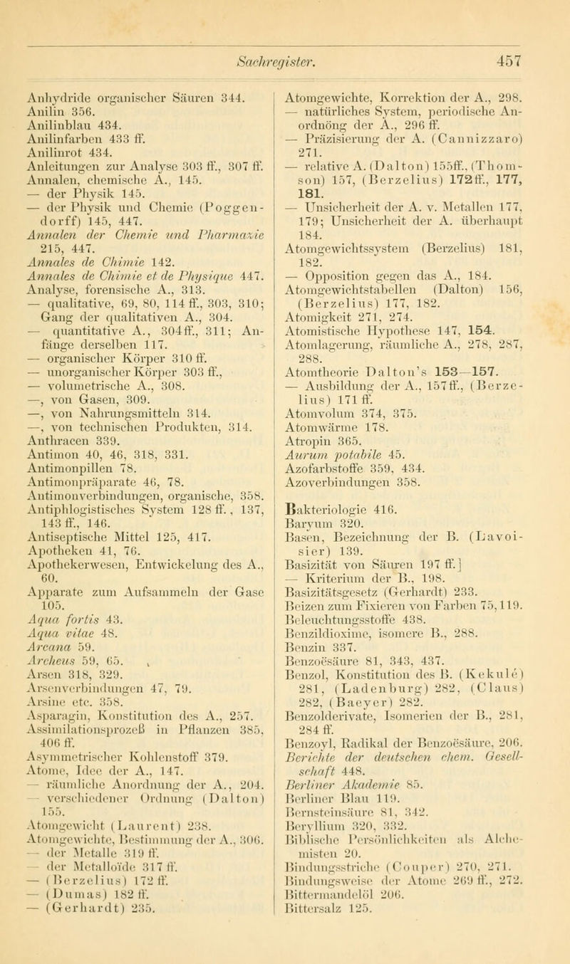 Anhydride organischer Säuren 344. Anilin 356. Anilinblau 434. Anilinfarben 433 ff. Anilinrot 434. Anleitungen zur Analyse 303 ff, 807 ff Annalen, chemische A., 145. — der Physik 145. — der Physik und Chemie (POggen- do rff) 145, 447. Annalen der Chemie und Pharmazie 215, 447. Annales de Chimie 142. Annales de Chimie et de Pkysique 447. Analyse, forensische A., 313. — qualitative, 69, 80, 114 ff, 303, 310; Gang der qualitativen A., 304. — quantitative A., 304ff, 311; An- fange derselben 117. — organischer Körper 310 ff. — unorganischer Körper 303 ff., — volumetrische A., 308. —, von Gasen, 309. —, von Nahrungsmitteln 314. —, von technischen Produkten, 314. Anthracen 339. Antimon 40, 46, 318, 331. Antimonpillen 78. Antimonpräparate 46, 78. Antimonverbindungen, organische, 358. Antiphlogistisches System 128 ff., 137, 143 ff, 146. Antiseptische Mittel 125, 417. Apotheken 41, 76. Apothekerwesen, Entwickelung des A., 60. Apparate zum Aufsammeln der Gase 105. Aqua fortis 43. Aqua vitae 48. Arcana 59. Archeus 59, 65. , Arsen 318, 329. Arsenverbindungen 47. 79. Arsine etc. 358. Asparagin, Konstitution des A., 257. Assimilationsprozeß in Pflanzen 385, 106 ff. Asymmetrischer Kohlenstoff 379. Atome, [dee der A., 147. räumliche Anordnung der A., 204. verschiedener Ordnung (Dalton) L55. Atomgewicht i Laurent ) 238. Atomgew Lchte, Bestimmung der A.. 306. der Metalle 319 ff. der Metalloide 317 ff. — ( Berzelius) 172 ff - (Dumas | L82 ff. — (Gerhardt I 235. Atomgewichte, Korrektion der A., 298. — natürliches System, periodische An- ordnung der A., 296 ff. — Präzisierung der A. (Cannizzaro) 271. — relative A. (Dalton) I55ff., (Thom- son) L57, (Berzelius) 172ff, 177, 181. — Unsicherheit der A. v. Metallen 177. 179; Unsicherheit der A. überhaupt 184. Atomgewichtssystem (Berzelius) 181, 182. — Opposition gegen das A., 184. Atomgewichtstabellen (Dalton) 156, (Berzelius) 177, 182. Atomigkeit 271, 274. Atomistische Hypothese 147, 154. Atomlagerung, räumliche A., 278, 2s7. 288. Atomtheorie Dalton's 153—157. — Ausbildung der A., 157ff, (Berze- lius) 171 ff. Atomvolum 374, 375. Atomwärme 178. Atropin 365. Aurum potabile 45. Azofarbstoffe 359, 434. Azoverbindungen 358. Bakteriologie 416. Baryum 320. Basen, Bezeichnung der B. (L'avoi- sier) 139. Basizität von Säuren 197 ff] — Kriterium der B., 198. Basizitätsgesetz (Gerhardt) 233. Beizen zum Fixieren von Farben 75,119. Beleuchtungsstoffe 438. Benzildioxime, isomere B., 288. Benzin 337. Benzoesäure 81, 843, 437. Benzol, Konstitution des 15. (Kekule) 281, (Ladenburg) 282, (Claus) 282, ( Baeyer) 282. Benzolderivate, Isomerien der B., 281, 284 ff. Benzoyl, Radikal der Benzoesäure, 206. Berichte der deutschen ehem. Gesell- schaft 448. Berliner Akademie 85. Berliner Blau 119. Bernsteinsäure 81, 342. Beryllium 320, ::..•-'. Biblische Persönlichkeiten als Alche misten Hl). Bindungsstriche (Couper) 270, 271. Bindungsweise der Atome 269 ff., 272. Bittermandelöl 206. Bittersalz 125.