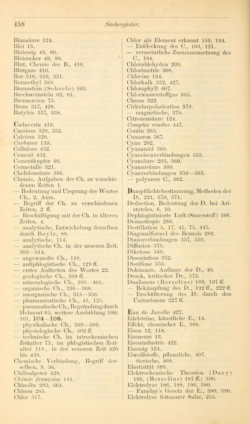 Blausäure 124. Blei 13. Bleiessig 49, 80. Bleizucker 49, 80. Blut, Chemie des B., 410. Blutgase 410. Bor 318, 319, 331. Bormethyl 368. Braunstein (Scheele) 103. Brechweiusteiu 62, 81. Brennereien 75. Brom 317, 428. Butylen 337, 338. Cadaverin 416. Caesium 320, 332. Calcium 320. Garbures 139. Cellulose 432. Cement 432. (Jementkupfer 40. Cermetalle 321. Chelidonsäure 366. Chemie, Aufgaben der Ch. zu verschie- denen Zeiten 1. — Bedeutung und Ursprung des Wortes Ch., 2, Anm. — Begriff der Ch. zu verschiedenen Zeiten, 2 ff. — Beschäftigung mit der Ch. in älteren Zeiten, 4. — analytische, Entwicklung derselben durch Boyle, 88. — analytische, 114. — analytische Ch. in der neuereu Zeit, 303—314. — angewandte Ch., 118. — antiphlogistische Ch., 129 ff. — erstes Auftreten des Wortes 22. - geologische Ch., 399 ff. - mineralogische Ch., 395—401. - organische Ch., 336—368. — unorganische Ch., 315—336. — pharmazeutische Ch., 41, 125. - pneumatische Ch., Begründung durch Helmont 65, weitere Ausbildung 100. 101, 104—108. physikalische Gh., 369—386. — physiologische Ch., 402 ff. - technische Ch. im iatrochemischeu Zeitalter 73, im phlogistischen Zeit- alter 118, in der neueren Zeit 420 bis 439. Chemische Verbindung, Begriff der- selben, 9, 36. Chüisalpeter 428. Ghimie francaise 141. Chinolin 283, 364. Chinon 285. Chlor 317. Chlor als Element erkannt 159, 194. — Entdeckung des C, 103, 121. — vermeintliche Zusammensetzung des C, 194. Chloraldehyden 209. Chlorimetrie 308. Chlorine 194. Chlorkalk 332, 4 27. Chlorophyll 407. Chlorwasserstoffgas 105. Chrom 322. Cirkularpolarisation 378. — magnetische, 379. Citronensäure 124. Comptes renalis 447. Coniin 365. Cumaron 367. Cyan 202. Cyanamid 360. Cyaneisenverbindungeu 333. Cyansäure 203, 360. Cyanursäure 360. Cyanverbindungen 359—363. — polymere C, 362. Dampfdichtebestimmung, Methoden der D., 221, 370, 371. Deduction, Bedeutung der D. bei Ari- stoteles, 6, 10. Dephlogistisierte Luft (Sauerstoff) 106. Desmotropie 286. Destillation 5, 17, 41, 75, 445. Diagonalformel des Benzols 282. Diazoverbindungen 357, 359. Diffusion 379. Diketone 348. Dissoziation 372. Disulfone 355. Dokimasie, Anfänge der D., 40. Druck, kritischer Dr., 373. Dualismus (Berzelius) 189, 197 ff. — Bekämpfung des D., 192 ff, 222 ff. — Erschütterung des D. durch den Unitarismus 227 ff. Eau de Javelle 427. Edelsteine, künstliche E., 14. Effekt, chemischer E., 388. Eisen 12, 118. Eisenerze 13. Eisenindustrie 422. Eisessig 124. Eiweißstoffe, pflanzliche, 407. — tierische. 409. Elastizität 388. Elektrochemische Theorien (Davy) 186, (Berzelius) 187 ff.; 390. Elektrolyse 186, 188, 196, 380. - Faraday's .Gesetz der E., 380, 390. Elektrolyse fettsaurer Salze, 253.