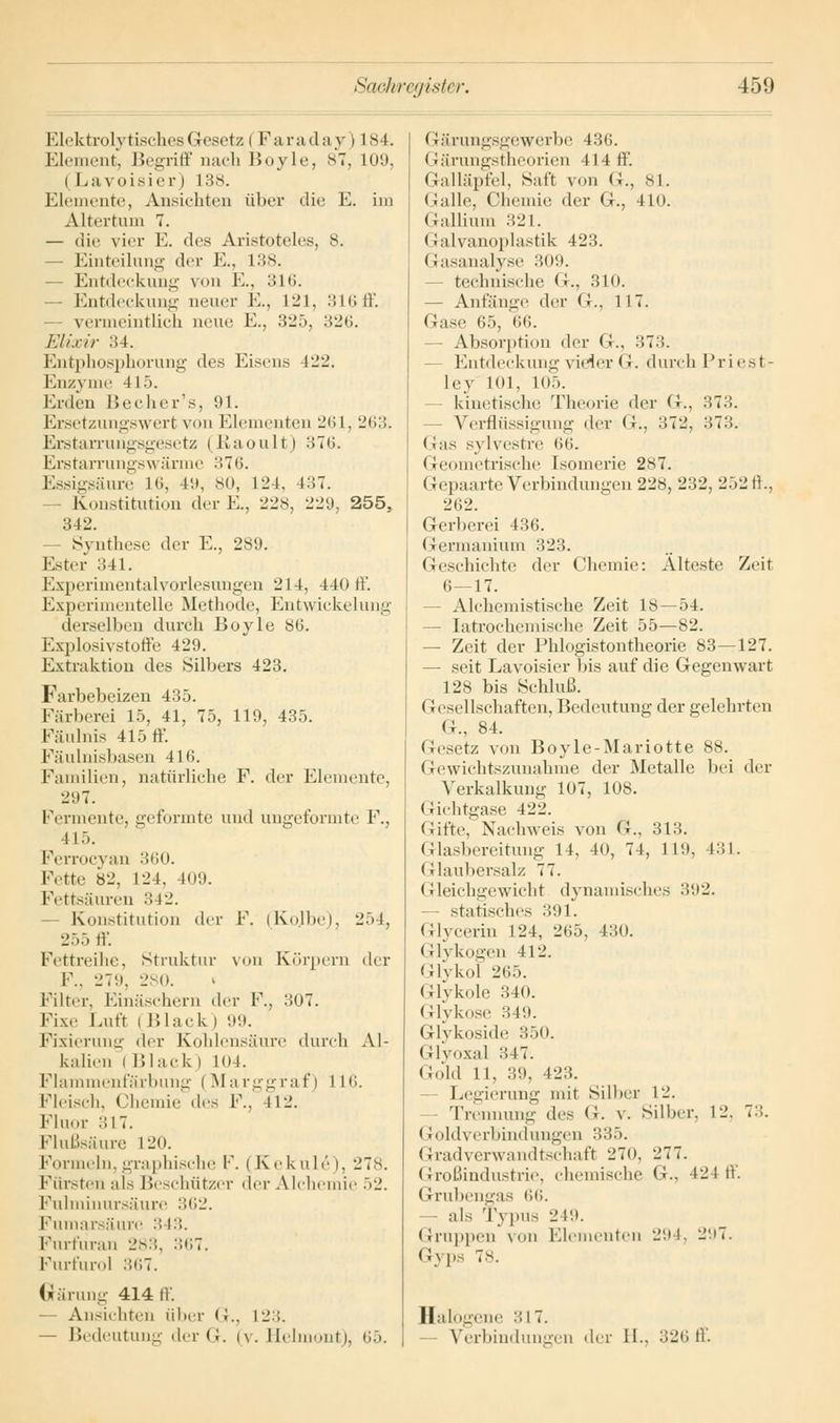Elektrolytisches Gesetz i Farada y) L84. Element, Begriff nach Boyle, 87, 109, i Lavoisier) 138. Elemente, Ansichten über die E. im Altertum 7. — die vier E. des Aristoteles, 8. Einteilung der E., 138. - Entdeckung von E., 3,16. — Entdeckung neuer E., L21, 316 ff. vermeintlich neue K., 325, 326. Elixir 34. Entphosphorung des Eisens 122. Enzyme 415. Knien Becher's, 91. Ersetzungswert von Elementen 261, 263. Erstarrungsgesetz (Baoult) 37(5. ErstarrungsM arme 376. Essigsäure 16, 4;i, 80, L24, 437. - Konstitution der E., 228, 229, 255. 342. Synthese der E., 289. Ester 341. Experimentalvoriesungen 214, 440 ff. Experimentelle Methode, Entwickelung derselben durch Boyle 86. Explosivstoffe 429. Extraktion des Silbers 423. Favbebeizen 435. Färberei 15, 41, 75, 119, 435. Fäulnis 415 ff. Fäulnisbasen 416. Familien, natürliche F. der Elemente, 297. Fermente, geformte und ungeformte F., 4L5. Ferrocyan 360. Fette 82, 124, 409. Fettsäuren 342. Konstitution der F. (Kojbe), 254, 255 ff. Fettreihe, Struktur von Körpern der F.. 279, 280. Filter, Einäschern der F., 307. Fixe Luft i Black ) 99. Fixierung der Kohlensäure durch Al- kalien i Black) 104. Flammenfärbung (Marggraf) IH'>. Fleisch, Chemie des F., 412. Fluor 317. Flußsäure L20. Formeln, graphische F. ( Kekule), 278. Fürsten als Beschützer der Alchemie 52. Fulminursäure 362. Fumarsäure :! 13. Furfuran 283, 367. Furfurol :ni7. Gärung 414 ff. — Ansichten über <;.. 12.;. — Bedeutung der Gr. iv. Helmont), 65. (rärungsgewerbe 436. (rärungstheorien 414 ff. Galläpfel, Saft von G., 81. (talle, Chemie der G., 410. Gallium 321. Galvanoplastik 423. Gasanalyse 309. technische G., 310. — Anfänge der <;., 117. Gase 65, 66. - Absorption der G., 373. Entdeckung vieler G. durch Priest- ley KM, 105. kinetische Theorie der <J.. 373. Verflüssigung der G, 372, 373. (Jas sylvestre 66. Geometrische Isomerie 287. Gepaarte Verbindungen 228, 232, 252 ff, 262. Gerberei 436. Germanium 323. Geschichte der Chemie: Alteste Zeit 6—17. - Alchemistische Zeit 18 — 54. — Iatrochemische Zeit 55—82. — Zeit der Phlogistontheorie 83—127. — seit Lavoisier bis auf die Gegenwart 128 bis Schluß. (i eseHschaften, Bedeutung der gelehrten G., 84. Gesetz von Boyle-Mariotte 88. Gewichtszunahme der Metalle bei der Verkalkung 107, 108. (richtgase 422. Gifte, Nachweis von G., 313. Glasbereitung 14, 40, 74, 119, 431. Glaubersalz 77. Gleichgewicht dynamisches 392. statisches 391. Glycerin 124, 265, 430. Glykogen 412. Glykol 265. Glykole 340. Glykose 349. Glykoside 350. Glyoxal 347. Gold 11, 39, (23. Legierung mit Silber 12. Trennung <\r< G. v. Silber, 12. 7:;. l }<>ld\ erbindungen 335. Gradverwandtschaft 270, 277. Großindustrie, chemische G., 42 t ff. Grubengas 66. — als Typus 249. (Sruppen \ on Elementen 29 i. 297. Gyps 78. Halogene 31 X. Verbindungen der 11., 32»; ff.