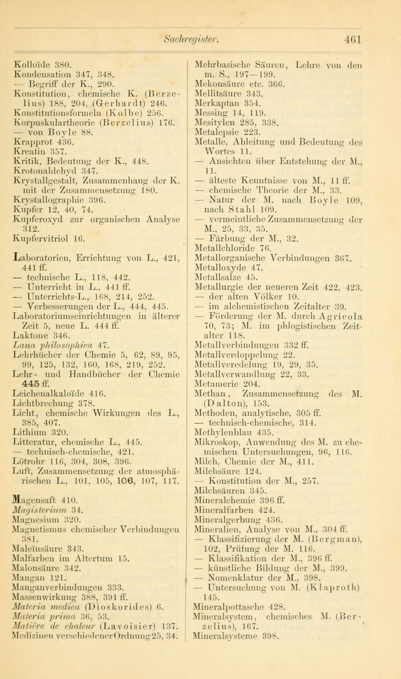 Kolloide 380. Kondensation 347, 348. • Begriff der K, 290. Konstitation, chemische K. (Berze- lius) 188, 204, (Gerhardt) 246. Konstitutionsformeln (Kolbe) 256. Korpuskulartheorie (Berzelius) 176. - von Boyle 88. Krapprot 4:;i;. Kreatin 357. Kritik, Bedeutung der K., 448. Krotonaldehyd 347. Krystallgestalt, Zusammenhang der K. mit der Zusammensetzung 180. Krystallographie 396. Kupfer 12, 40, 74. Kupferoxyd zur organischen Analyse 312. Kupfervitriol 16. Laboratorien, Errichtung von L., 421, 441 ff. — technische L., 118, 442. — Unterricht in L., 441 ff. — Ünterrichts-L., 168, 214, 252. — Verbesserungen der L., 444, 445. Laboratoriumseinrichtungen in älterer Zeit 5, neue L. 444 ff. Lakrone 346. Lana philosophica 47. Lehrhücher der Chemie 5, 62, 89, 95, 99, 125, 132, 160, 168, 219, 252. Lehr- und Handbücher der Chemie 445 ff. Leichenalkaloide 416. Lichtbrechung 378. Licht, chemische Wirkungen des L., 385, 407. Lithium 320. Litteratur, chemische L., 445, — technisch-chemische, 421. Lötrohr 116, 304, 308, 396. Luft, Zusammensetzung der atmosphä- rischen L. 101, 105, 106, 107, 117. Magensaft 410. Magisterium 34. Magnesium 320. Magnetismus chemischer Verbindungen 381. Maleinsäure 343. Malfarben im Altertum 15. Malonsäure 342. Mangan L21. Manganverbindungen 333. Klassenwirkung 388, 391 ff. Muli rin medica (Dioskorides) 6. Materia prima 36, 53. Mauere de chalev/r (Lavoisier) L37. Medizinen verschiedener(>rdnuner25, 34. Mehrbasische Säuren, Lehre von den m. S., 197—199. Mekonsäure etc. 366. Mellitsäure 343. Merkaptan 354. Messing 14, 119. Mesitylen 285, 338. Metalcpsie 223. Metalle, Ableitung und Bedeutung des Wortes 11. — Ansichten über Entstehung der M., 11. — älteste Kenntnisse von M., 11 ff. — chemische Theorie der M., 33. — Natur der M. nach Boyle 10',), nach Stahl 109. — vermeintliche Zusammensetzung der M., 25, 33, 35. — Färbung der M., 32. Metallchloride 76. Metallorganische Verbindungen 367. Metalloxyde 47. Metallsalze 45. Metallurgie der neueren Zeit 422, 423. — der alten Völker 10. — im alchemistischen Zeitalter 39. — Förderung der M. durch Agricola 70, 73; M. im phlogistischen Zeit- alter 118. Metallverbindungen 332 ff. Metallverdoppelung 22. Metallveredelung 19, 29, 35. Metallverwandlung 22, 33. Metamerie 204. Methan, Zusammensetzung des M. (Dalton), 153. Methoden, analytische, 305 ff. — technisch-chemische, 314. Methylenblau 4:;.). Mikroskop, Anwendung des M. zu che- mischen Untersuchungen, 96, 116. Milch. Chemie der M., 411. Milchsäure 124. ■— Konstitution der M., •_'.>7. Milchsäuren 345. Mineralchemie 396 ff. Mineralfarben 424. Mineralgerbung 136. Mineralien, Analyse von M., 304 ff. — Klassifizierung der M. (Bergman), 102, Prüfung der M. 116. — Klassifikation der M., 396 ff. — künstliche Bildung der M.. 399. — Nomenklatur der M., 398. — Untersuchung von M. (Klaproth) 145. Mineralpottasche 428. Mineralsystem, chemisches M. (Ber- zelius), L67. Minerals] steme 398.