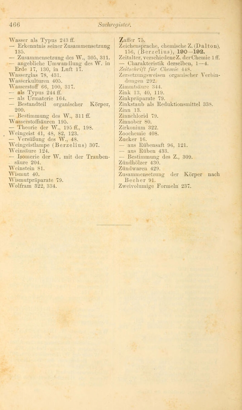 Wasser als Typus 243 ff. — Erkenntnis seiner Zusammensetzung 135. — Zusammensetzung des W., 305, 311. — angebliche Umwandlung des W. in Erde 17, 130, in Luft IT. Wasserglas 78, 431. Wasserkulturen 405. Wasserstoff 66, 100, 317. — als Typus 244 ff. — als Urmaterie 164. — Bestandteil organischer Körper, 200. — Bestimmung des W., 311 ff. Wasserstoffsäuren 195. — Theorie der W., 195 ff., 198. Weingeist 41, 48, 82, 123. — Versüßung des W., 48. Weingeistlampe (Berzelius) 307. Weinsäure 124. — Isomerie der W. mit der Trauben- säure 204. Weinstein 81. Wismut 40. Wismutpräparate 79. Wolfram 322, 334. Zaffer 75. Zeichensprache, ehemische Z. (Dalton), 156, (Berzelius), 190—192. Zeitalter, verschiedeneZ. derChemie 1 ff. — Charakteristik derselben, 1—4. ■1/rift für Cfu mü 448. Zersetzungsweisen organischer Verbin- dungen 292. Zimmtsäure 344. Zink 13, 40, 119. Zinkpräparate 79. Zinkstaub als Reduktionsmittel 33:n Zinn 13. Zinnchlorid 79. Zinnober SO. Zirkonium 322. Zoochemie 408. Zucker 16. — aus Bübensaft 96, 121. — aus Buben 433. — Bestimmung des Z., 309. Zündhölzer 430. Zündwaren 429. Zusammensetzung der Körper nach Becher 91. Zweivolumige Formeln 237.