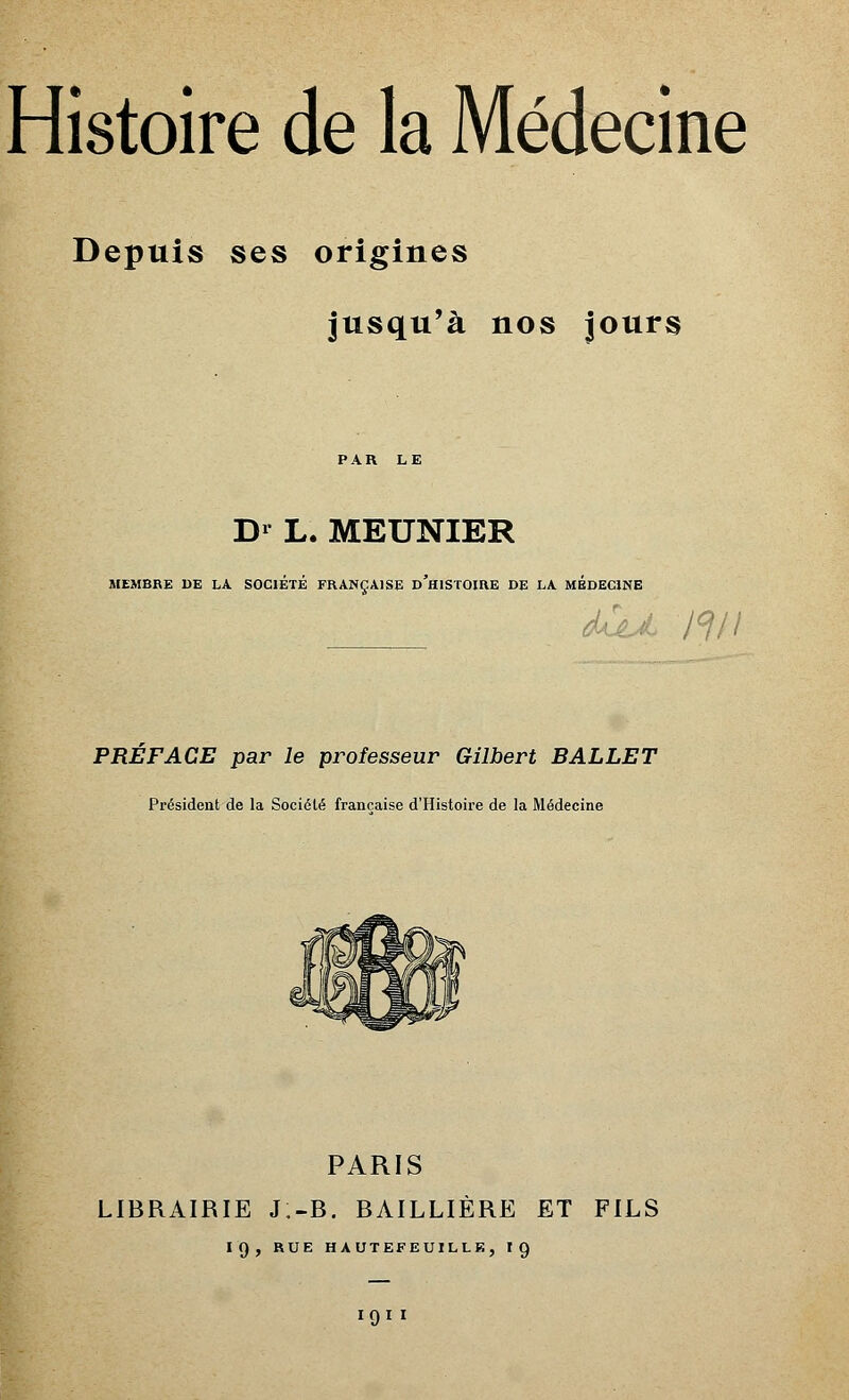 Depuis ses origines jusqu'à nos jours PAR LE Dr L. MEUNIER MEMBRE DE LA SOCIETE FRANÇAISE d'hISTOIRE DE LA MEDECINE PREFACE par le professeur Gilbert BALLET Président de la Société française d'Histoire de la Médecine PARIS LIBRAIRIE J;-B. BAILLIÈRE ET FILS 19, RUE HAUTEFEUILLE, 10,