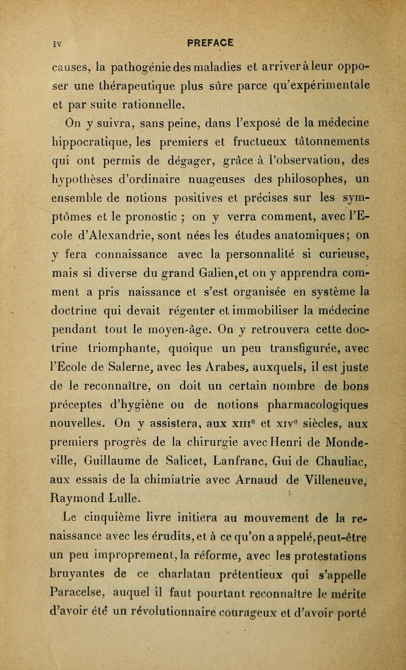 causes, la pathogénie des maladies et arriver à leur oppo- ser une thérapeutique plus sûre parce qu'expérimentale et par suite rationnelle. On y suivra, sans peine, dans l'exposé de la médecine hippocratique, les premiers et fructueux tâtonnements qui ont permis de dégager, grâce à.l'observation, des hypothèses d'ordinaire nuageuses des philosophes, un ensemble de notions positives et précises sur les sym- ptômes et le pronostic ; on y verra comment, avec l'E- cole d'Alexandrie, sont nées les études anatomiques; on y fera connaissance avec la personnalité si curieuse, mais si diverse du grand Galien,et on y apprendra com- ment a pris naissance et s'est organisée en système la doctrine qui devait régenter et immobiliser la médecine pendant tout le moyen-âge. On y retrouvera cette doc- trine triomphante, quoique un peu transfigurée, avec l'Ecole de Salerne, avec les Arabes, auxquels, il est juste de le reconnaître, on doit un certain nombre de bons préceptes d'hygiène ou de notions pharmacologiques nouvelles. On y assistera, aux xme et xive siècles, aux premiers progrès de la chirurgie avec Henri de Monde- ville, Guillaume de Salicet, Lanfranc, Gui de Chauliac, aux essais de la chimiatrie avec Arnaud de Villeneuve, Raymond Lulle. Le cinquième livre initiera au mouvement de la re- naissance avec les érudits,et à ce qu'on a appelé,peut-être un peu improprement, la reforme, avec les protestations bruyantes de ce charlatan prétentieux qui s'appelle Paracelse, auquel il faut pourtant reconnaître le mérite d'avoir été un révolutionnaire courageux et d'avoir porté