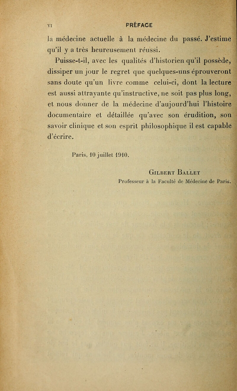 la médecine actuelle à la médecine du passé. J'estime qu'il y a très heureusement réussi. Puisse-t-il, avec les qualités d'historien qu'il possède, dissiper un jour le regret que quelques-uns éprouveront sans doute qu'un livre comme celui-ci, dont la lecture est aussi attrayante qu'instructive, ne soit pas plus long-, et nous donner de la médecine d'aujourd'hui l'histoire documentaire et détaillée qu'avec son érudition, son savoir clinique et son esprit philosophique il est capable d'écrire. Paris, 10 juillet 1910. Gilbert Ballet Professeur à la Faculté de Médecine de Paris.