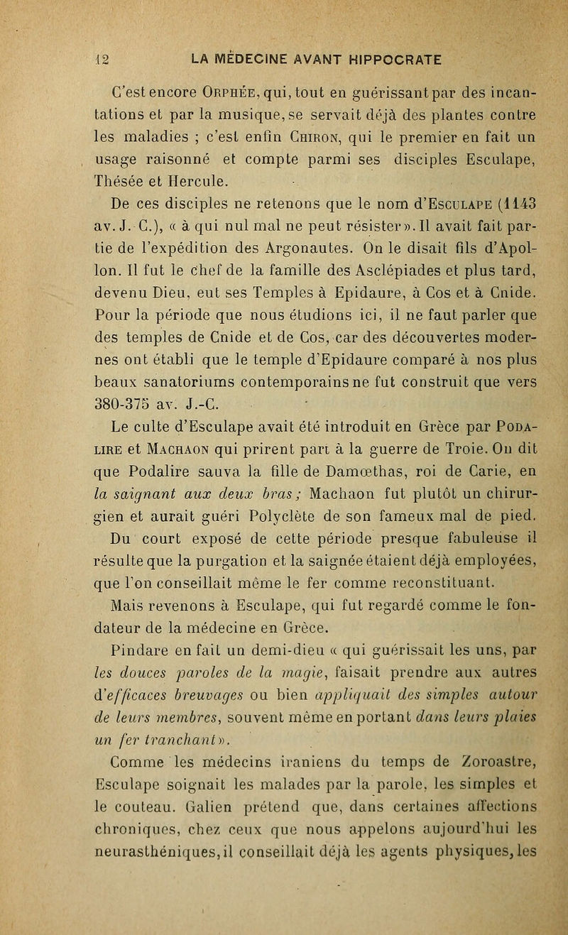 C'est encore Orphée, qui, tout en guérissant par des incan- tations et par la musique, se servait déjà des plantes contre les maladies ; c'est enfin Ghiron, qui le premier en fait un usage raisonné et compte parmi ses disciples Esculape, Thésée et Hercule. De ces disciples ne retenons que le nom d'EscuLAPE (1143 av. J.-C), « à qui nul mal ne peut résister». Il avait fait par- tie de l'expédition des Argonautes. On le disait fils d'Apol- lon. Il fut le chef de la famille des Asclépiades et plus tard, devenu Dieu, eut ses Temples à Epidaure, à Cos et à Cnide. Pour la période que nous étudions ici, il ne faut parler que des temples de Cnide et de Cos, car des découvertes moder- nes ont établi que le temple d'Epidaure comparé à nos plus beaux sanatoriums contemporains ne fut construit que vers 380-375 av. J.-C. Le culte d'Esculape avait été introduit en Grèce par Poda- lire et Machaon qui prirent part à la guerre de Troie. On dit que Podalire sauva la fille de Damœthas, roi de Carie, en la saignant aux deux bras ; Machaon fut plutôt un chirur- gien et aurait guéri Polyclète de son fameux mal de pied. Du court exposé de cette période presque fabuleuse il résulte que la purgation et la saignée étaient déjà employées, que Ton conseillait même le fer comme reconstituant. Mais revenons à Esculape, qui fut regardé comme le fon- dateur de la médecine en Grèce. Pindare en fait un demi-dieu « qui guérissait les uns, par les douces paroles de la magie, faisait prendre aux autres d'efficaces breuvages ou bien appliquait des simples autour de leurs membres, souvent même en portant dans leurs plaies un fer tranchant)). Comme les médecins iraniens du temps de Zoroastre, Esculape soignait les malades par la parole, les simples et le couteau. Galien prétend que, dans certaines affections chroniques, chez ceux que nous appelons aujourd'hui les neurasthéniques, il conseillait déjà les agents physiques, les