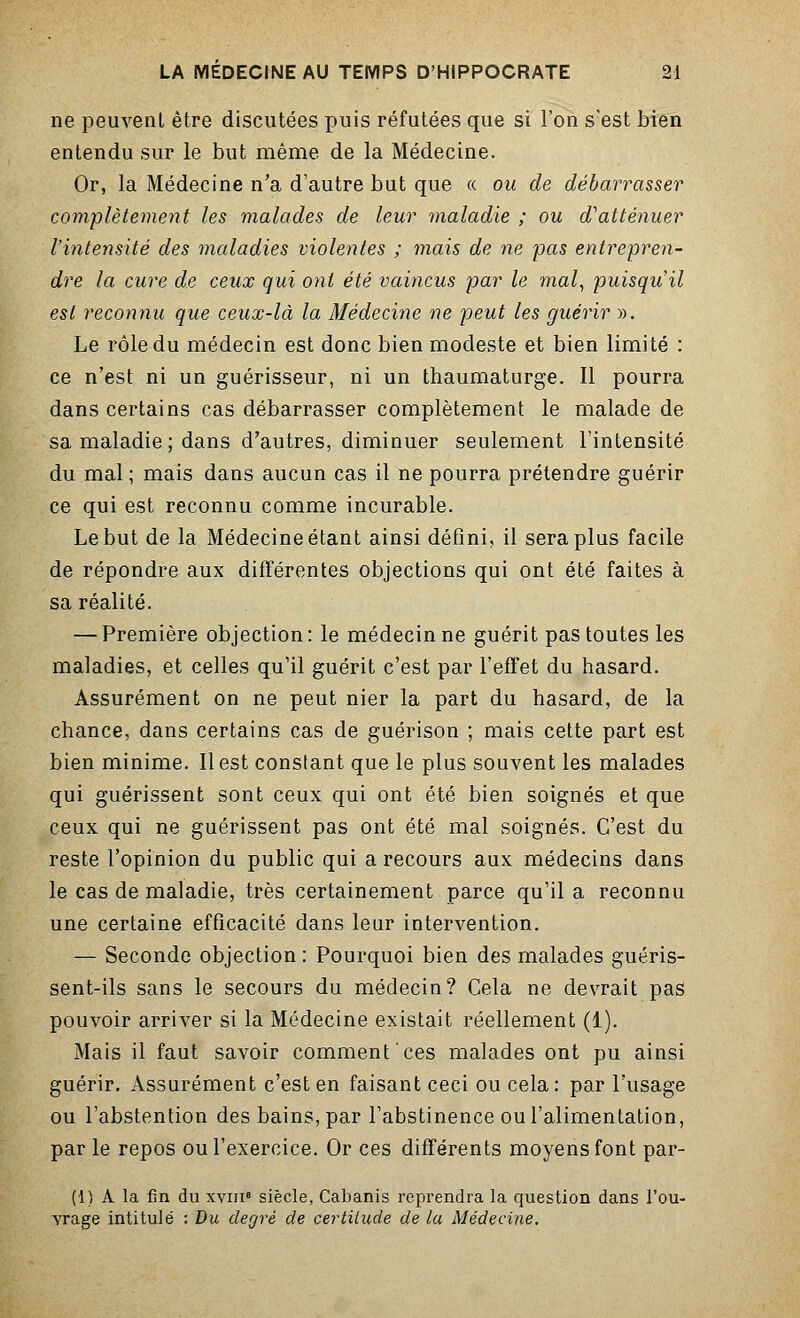 ne peuvent être discutées puis réfutées que si l'on s'est bien entendu sur le but même de la Médecine. Or, la Médecine n'a d'autre but que « ou de débarrasser complètement les malades de leur maladie ; ou d'atténuer l'intensité des maladies violentes ; mais de ne pas entrepren- dre la cure de ceux qui ont été vaincus par le 7nal, puisqu'il est reconnu que ceux-là la Médecine ne peut les guérir ». Le rôle du médecin est donc bien modeste et bien limité : ce n'est ni un guérisseur, ni un thaumaturge. Il pourra dans certains cas débarrasser complètement le malade de sa maladie ; dans d'autres, diminuer seulement l'intensité du mal ; mais dans aucun cas il ne pourra prétendre guérir ce qui est reconnu comme incurable. Le but de la Médecine étant ainsi défini, il sera plus facile de répondre aux différentes objections qui ont été faites à sa réalité. — Première objection: le médecin ne guérit pas toutes les maladies, et celles qu'il guérit c'est par l'effet du hasard. Assurément on ne peut nier la part du hasard, de la chance, dans certains cas de guérison ; mais cette part est bien minime. Il est constant que le plus souvent les malades qui guérissent sont ceux qui ont été bien soignés et que ceux qui ne guérissent pas ont été mal soignés. C'est du reste l'opinion du public qui a recours aux médecins dans le cas de maladie, très certainement parce qu'il a reconnu une certaine efficacité dans leur intervention. — Seconde objection : Pourquoi bien des malades guéris- sent-ils sans le secours du médecin? Cela ne devrait pas pouvoir arriver si la Médecine existait réellement (1). Mais il faut savoir comment ces malades ont pu ainsi guérir. Assurément c'est en faisant ceci ou cela: par l'usage ou l'abstention des bains, par l'abstinence ou l'alimentation, par le repos ou l'exercice. Or ces différents moyens font par- ti) A la fin du xviii8 siècle, Cabanis reprendra la question dans l'ou- vrage intitulé : Du degré de certitude de la Médecine.