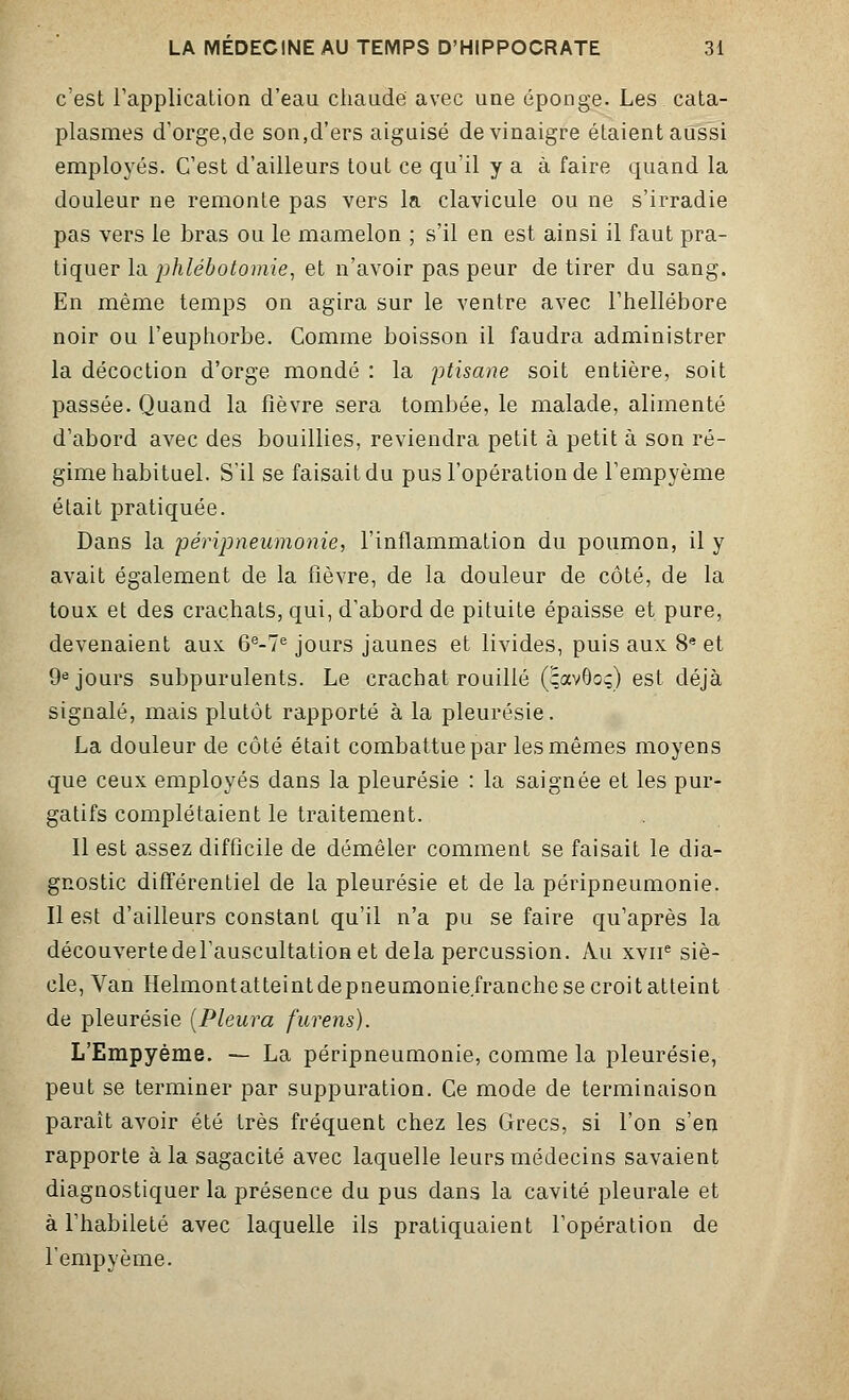 c'est l'application d'eau chaude avec une éponge. Les cata- plasmes d'orge,de son,d'ers aiguisé de vinaigre étaient aussi employés. C'est d'ailleurs tout ce qu'il y a à faire quand la douleur ne remonte pas vers la clavicule ou ne s'irradie pas vers le bras ou le mamelon ; s'il en est ainsi il faut pra- tiquer la phlébotomie, et n'avoir pas peur de tirer du sang. En même temps on agira sur le ventre avec l'hellébore noir ou l'euphorbe. Comme boisson il faudra administrer la décoction d'orge mondé : la ptisane soit entière, soit passée. Quand la fièvre sera tombée, le malade, alimenté d'abord avec des bouillies, reviendra petit à petit à son ré- gime habituel. S'il se faisait du pus l'opération de l'empyème était pratiquée. Dans la péripneumonie, l'inflammation du poumon, il y avait également de la fièvre, de la douleur de côté, de la toux et des crachats, qui, d'abord de pituite épaisse et pure, devenaient aux 6e-7e jours jaunes et livides, puis aux 8e et 9e jours subpurulents. Le crachat rouillé (çavOoç) est déjà signalé, mais plutôt rapporté à la pleurésie. La douleur de côté était combattue par les mêmes moyens que ceux employés dans la pleurésie : la saignée et les pur- gatifs complétaient le traitement. Il est assez difficile de démêler comment se faisait le dia- gnostic différentiel de la pleurésie et de la péripneumonie. Il est d'ailleurs constant qu'il n'a pu se faire qu'après la découverte de l'auscultation et delà percussion. Au xviie siè- cle, Van Helmontatteintdepneumonie.franche se croit atteint de pleurésie [Pleura furens). L'Erapyème. — La péripneumonie, comme la pleurésie, peut se terminer par suppuration. Ce mode de terminaison paraît avoir été très fréquent chez les Grecs, si l'on s'en rapporte à la sagacité avec laquelle leurs médecins savaient diagnostiquer la présence du pus dans la cavité pleurale et à l'habileté avec laquelle ils pratiquaient l'opération de l'empyème.